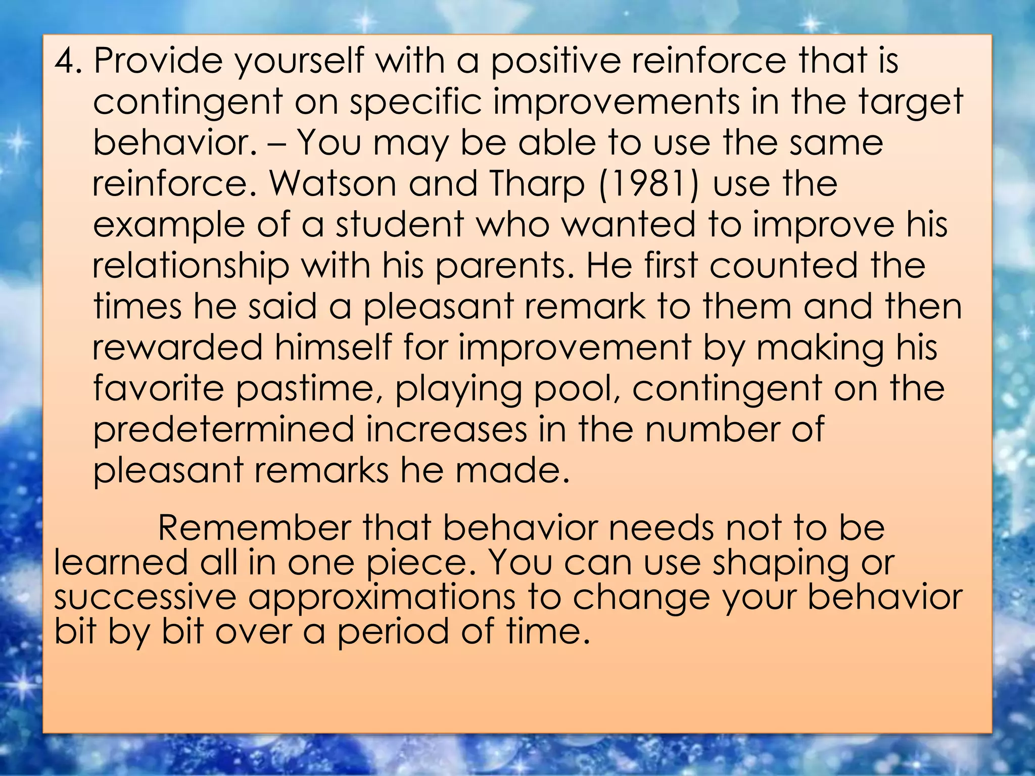 4. Provide yourself with a positive reinforce that is
contingent on specific improvements in the target
behavior. – You may be able to use the same
reinforce. Watson and Tharp (1981) use the
example of a student who wanted to improve his
relationship with his parents. He first counted the
times he said a pleasant remark to them and then
rewarded himself for improvement by making his
favorite pastime, playing pool, contingent on the
predetermined increases in the number of
pleasant remarks he made.
Remember that behavior needs not to be
learned all in one piece. You can use shaping or
successive approximations to change your behavior
bit by bit over a period of time.
 
