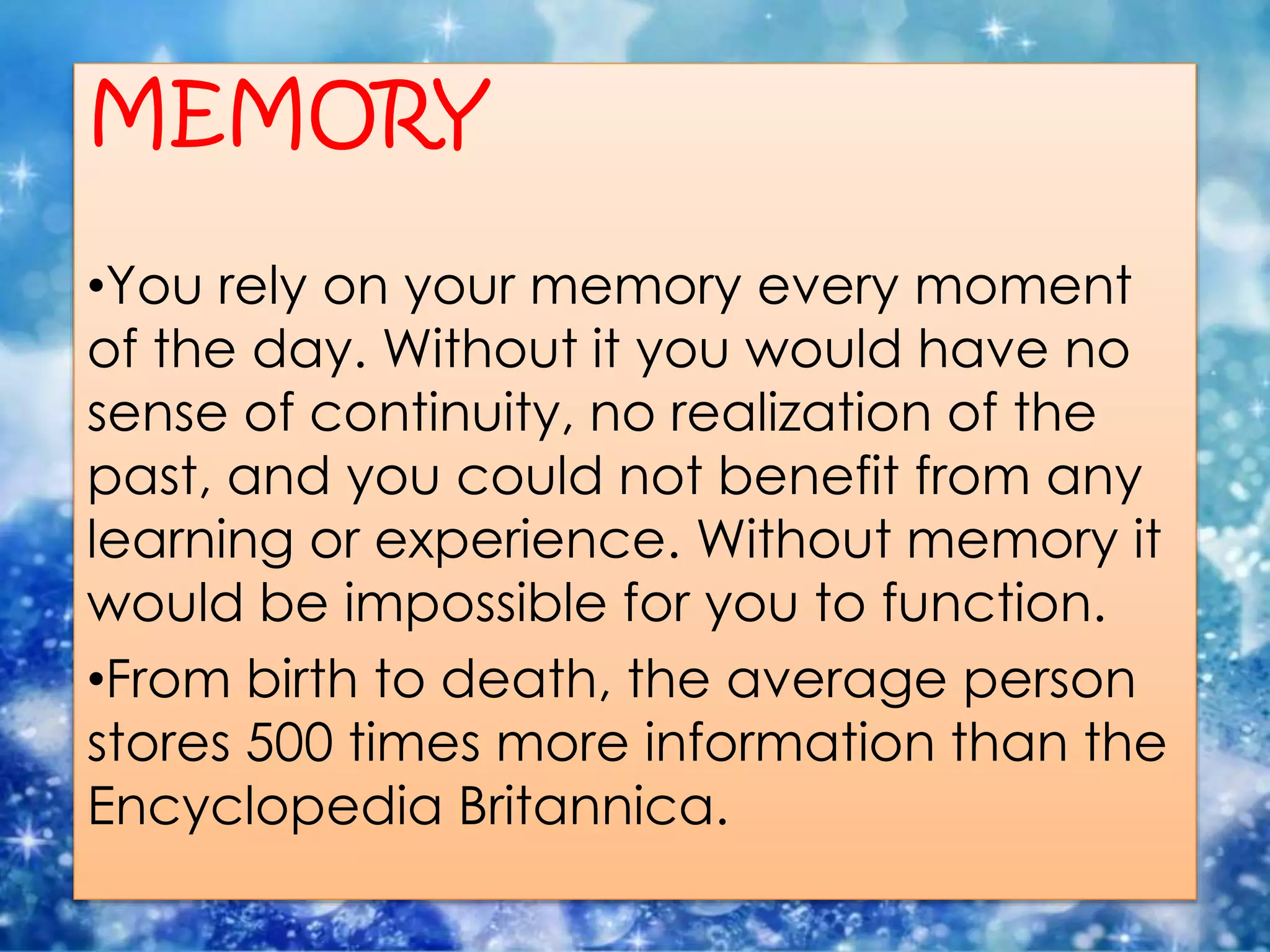 MEMORY
•You rely on your memory every moment
of the day. Without it you would have no
sense of continuity, no realization of the
past, and you could not benefit from any
learning or experience. Without memory it
would be impossible for you to function.
•From birth to death, the average person
stores 500 times more information than the
Encyclopedia Britannica.
 