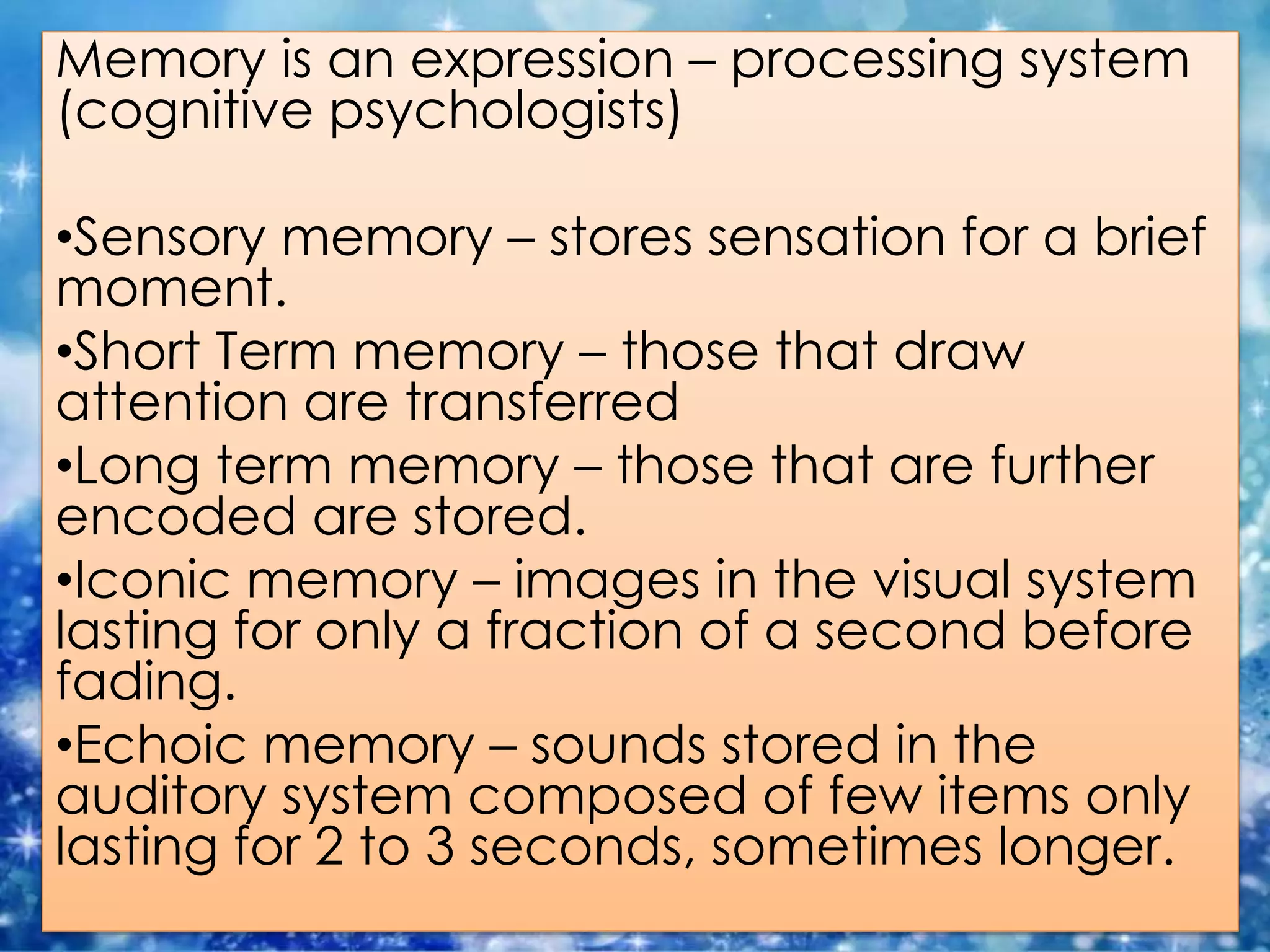 Memory is an expression – processing system
(cognitive psychologists)
•Sensory memory – stores sensation for a brief
moment.
•Short Term memory – those that draw
attention are transferred
•Long term memory – those that are further
encoded are stored.
•Iconic memory – images in the visual system
lasting for only a fraction of a second before
fading.
•Echoic memory – sounds stored in the
auditory system composed of few items only
lasting for 2 to 3 seconds, sometimes longer.
 