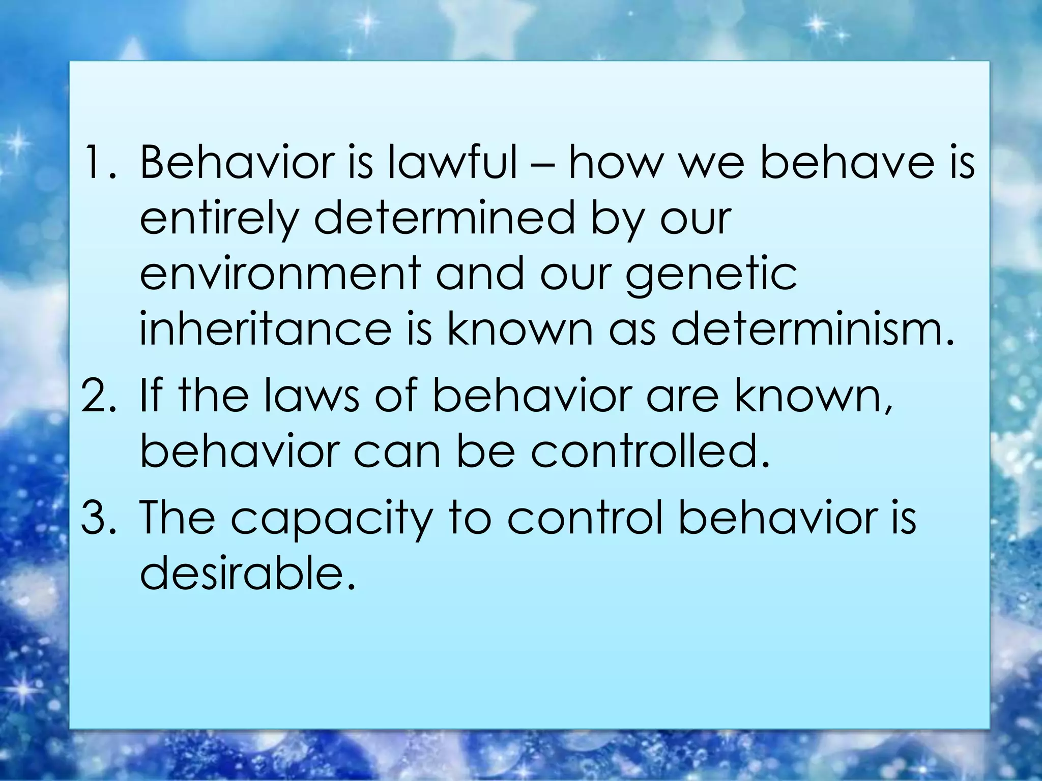 1. Behavior is lawful – how we behave is
entirely determined by our
environment and our genetic
inheritance is known as determinism.
2. If the laws of behavior are known,
behavior can be controlled.
3. The capacity to control behavior is
desirable.
 