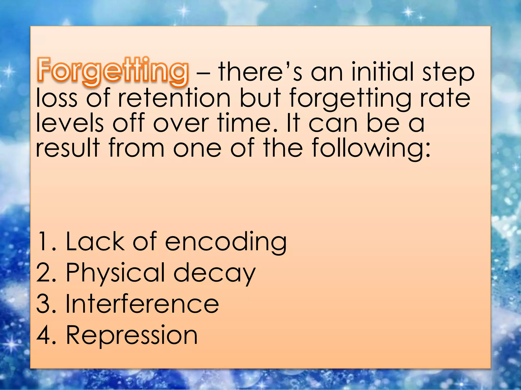 – there’s an initial step
loss of retention but forgetting rate
levels off over time. It can be a
result from one of the following:
1. Lack of encoding
2. Physical decay
3. Interference
4. Repression
 