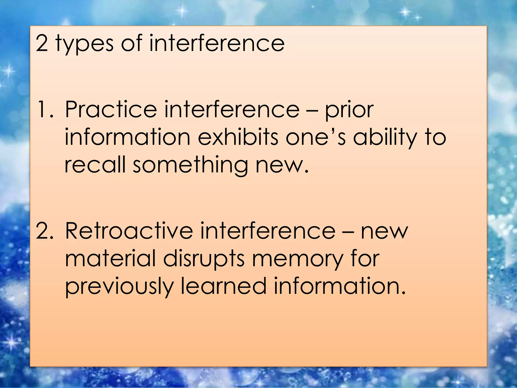 2 types of interference
1. Practice interference – prior
information exhibits one’s ability to
recall something new.
2. Retroactive interference – new
material disrupts memory for
previously learned information.
 