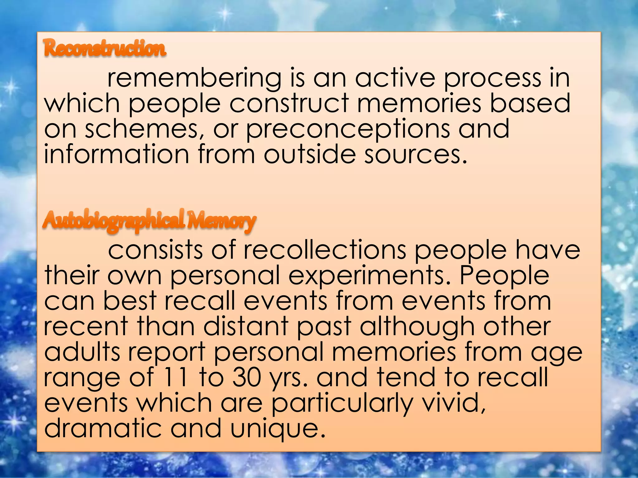 remembering is an active process in
which people construct memories based
on schemes, or preconceptions and
information from outside sources.
consists of recollections people have
their own personal experiments. People
can best recall events from events from
recent than distant past although other
adults report personal memories from age
range of 11 to 30 yrs. and tend to recall
events which are particularly vivid,
dramatic and unique.
 