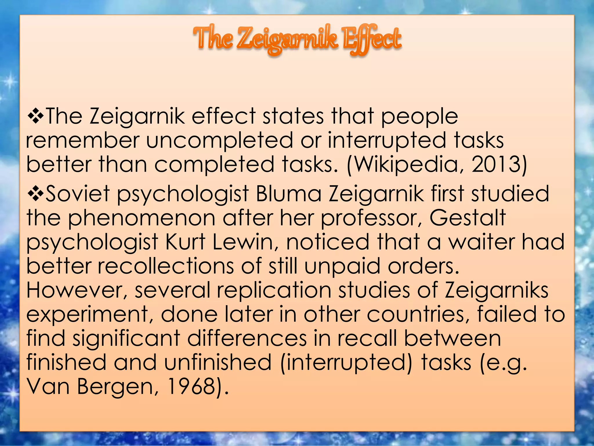 The Zeigarnik effect states that people
remember uncompleted or interrupted tasks
better than completed tasks. (Wikipedia, 2013)
Soviet psychologist Bluma Zeigarnik first studied
the phenomenon after her professor, Gestalt
psychologist Kurt Lewin, noticed that a waiter had
better recollections of still unpaid orders.
However, several replication studies of Zeigarniks
experiment, done later in other countries, failed to
find significant differences in recall between
finished and unfinished (interrupted) tasks (e.g.
Van Bergen, 1968).
 