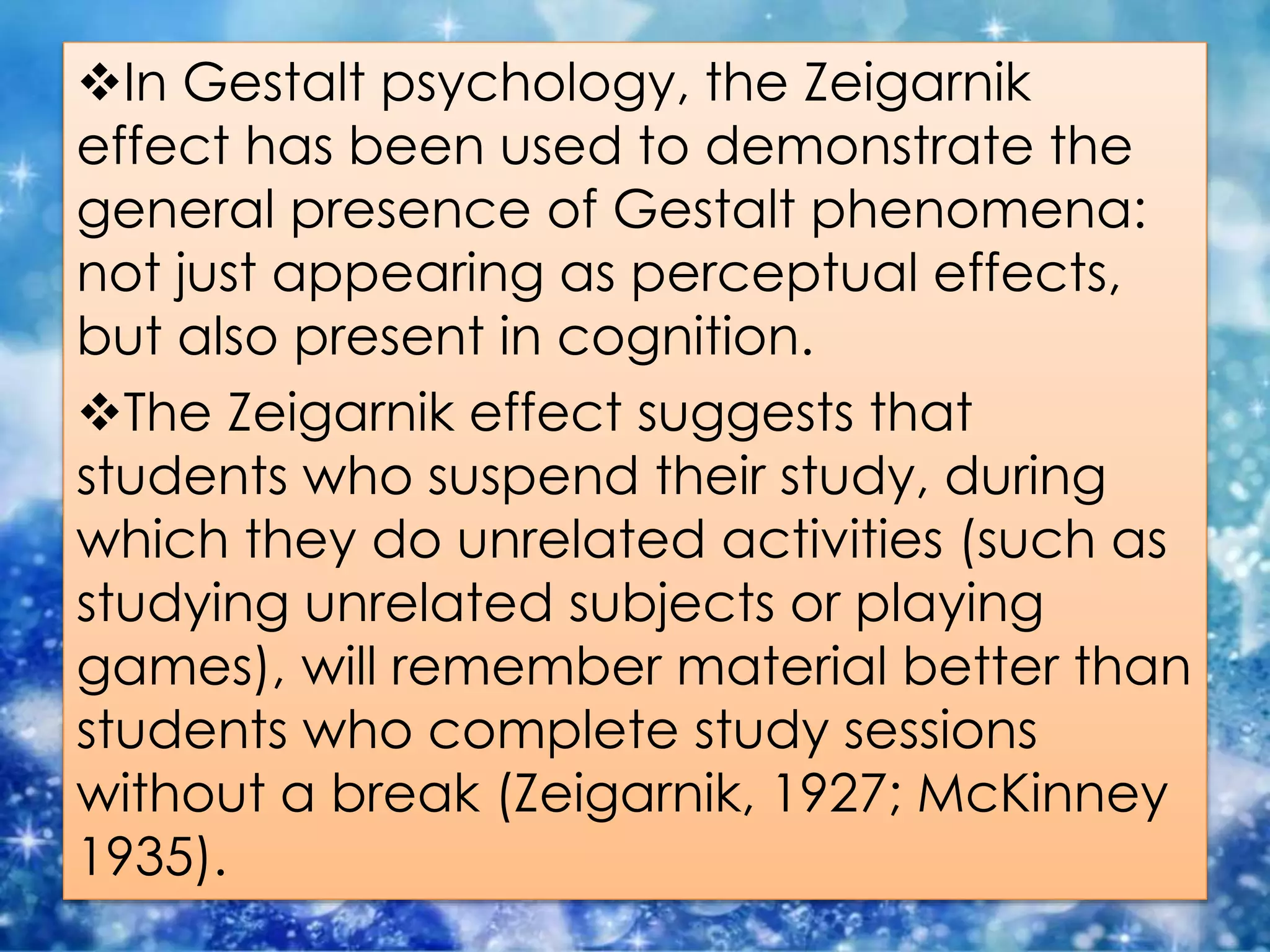 In Gestalt psychology, the Zeigarnik
effect has been used to demonstrate the
general presence of Gestalt phenomena:
not just appearing as perceptual effects,
but also present in cognition.
The Zeigarnik effect suggests that
students who suspend their study, during
which they do unrelated activities (such as
studying unrelated subjects or playing
games), will remember material better than
students who complete study sessions
without a break (Zeigarnik, 1927; McKinney
1935).
 