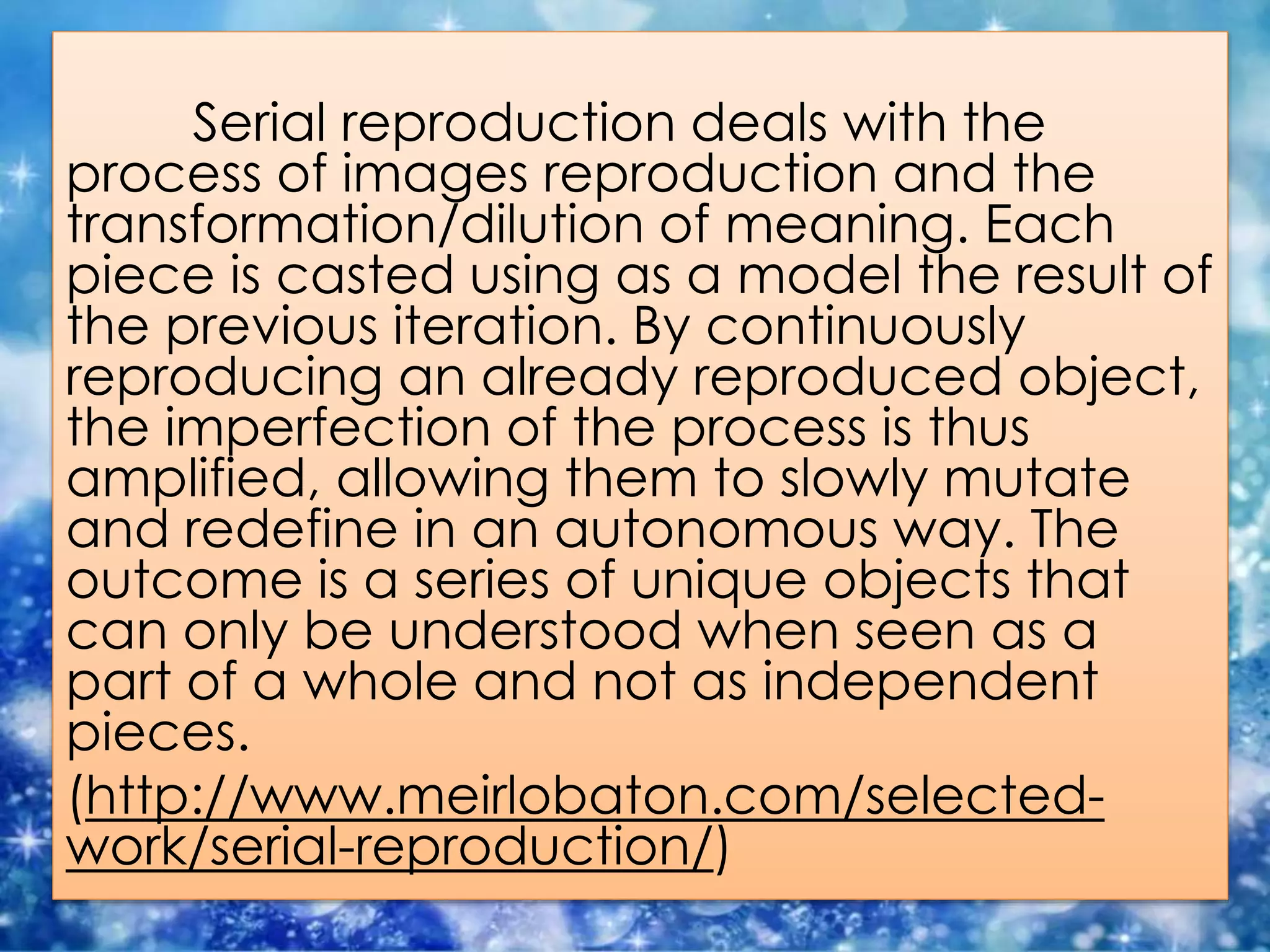 Serial reproduction deals with the
process of images reproduction and the
transformation/dilution of meaning. Each
piece is casted using as a model the result of
the previous iteration. By continuously
reproducing an already reproduced object,
the imperfection of the process is thus
amplified, allowing them to slowly mutate
and redefine in an autonomous way. The
outcome is a series of unique objects that
can only be understood when seen as a
part of a whole and not as independent
pieces.
(http://www.meirlobaton.com/selected-
work/serial-reproduction/)
 