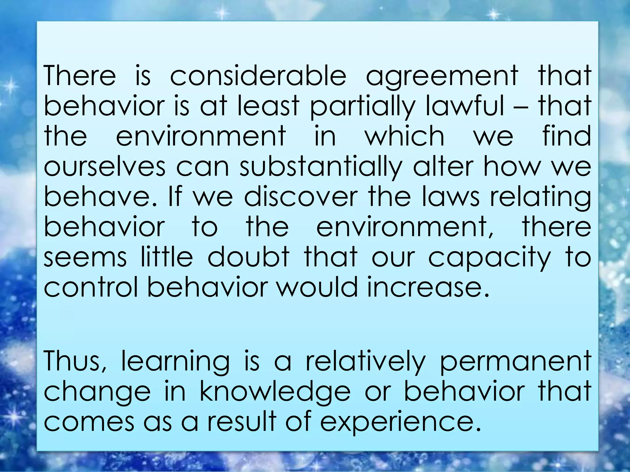 There is considerable agreement that
behavior is at least partially lawful – that
the environment in which we find
ourselves can substantially alter how we
behave. If we discover the laws relating
behavior to the environment, there
seems little doubt that our capacity to
control behavior would increase.
Thus, learning is a relatively permanent
change in knowledge or behavior that
comes as a result of experience.
 