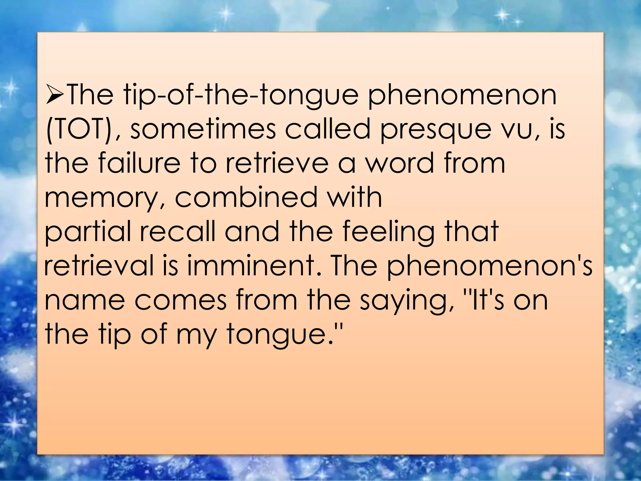 The tip-of-the-tongue phenomenon
(TOT), sometimes called presque vu, is
the failure to retrieve a word from
memory, combined with
partial recall and the feeling that
retrieval is imminent. The phenomenon's
name comes from the saying, "It's on
the tip of my tongue."
 