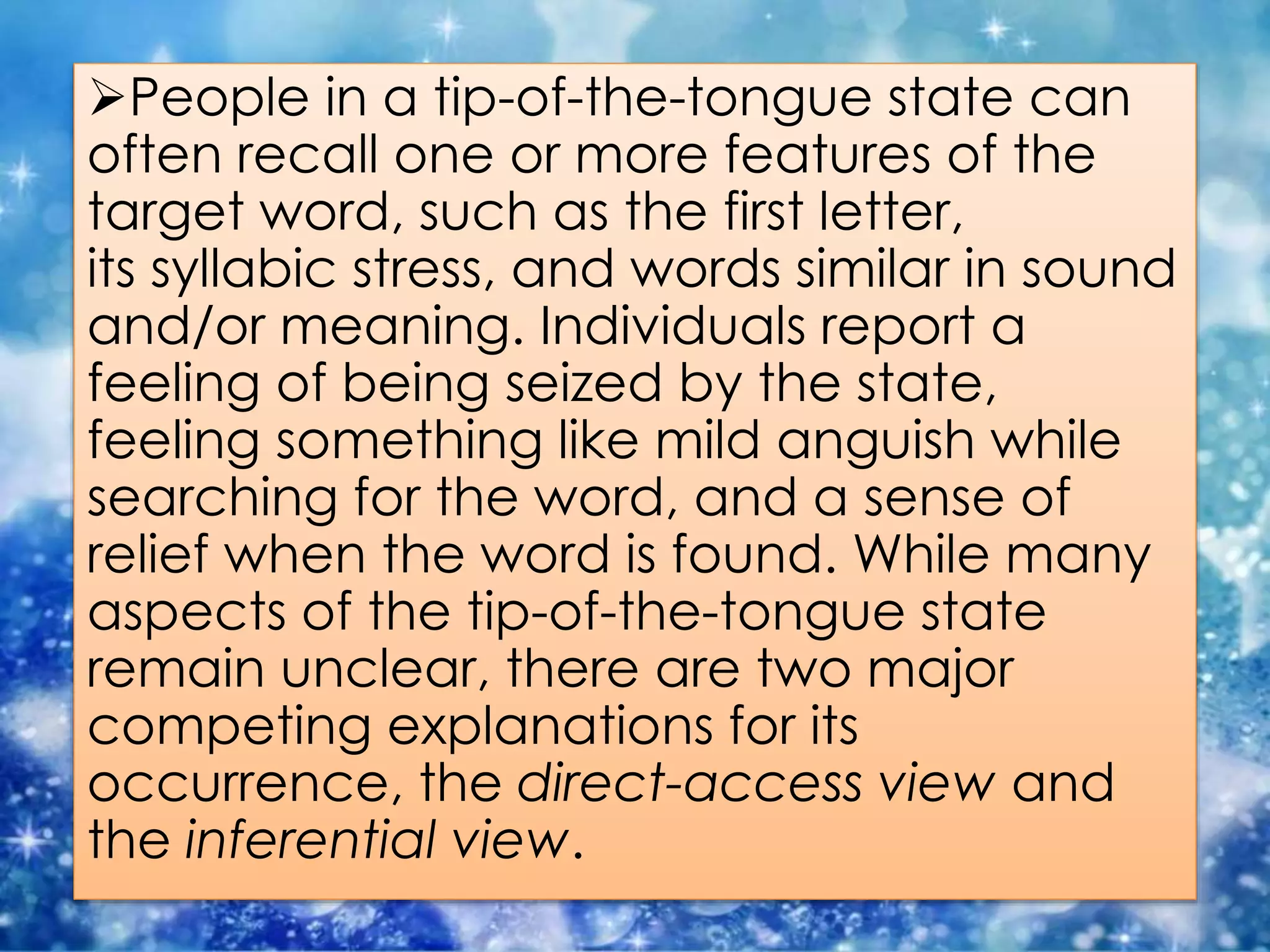People in a tip-of-the-tongue state can
often recall one or more features of the
target word, such as the first letter,
its syllabic stress, and words similar in sound
and/or meaning. Individuals report a
feeling of being seized by the state,
feeling something like mild anguish while
searching for the word, and a sense of
relief when the word is found. While many
aspects of the tip-of-the-tongue state
remain unclear, there are two major
competing explanations for its
occurrence, the direct-access view and
the inferential view.
 
