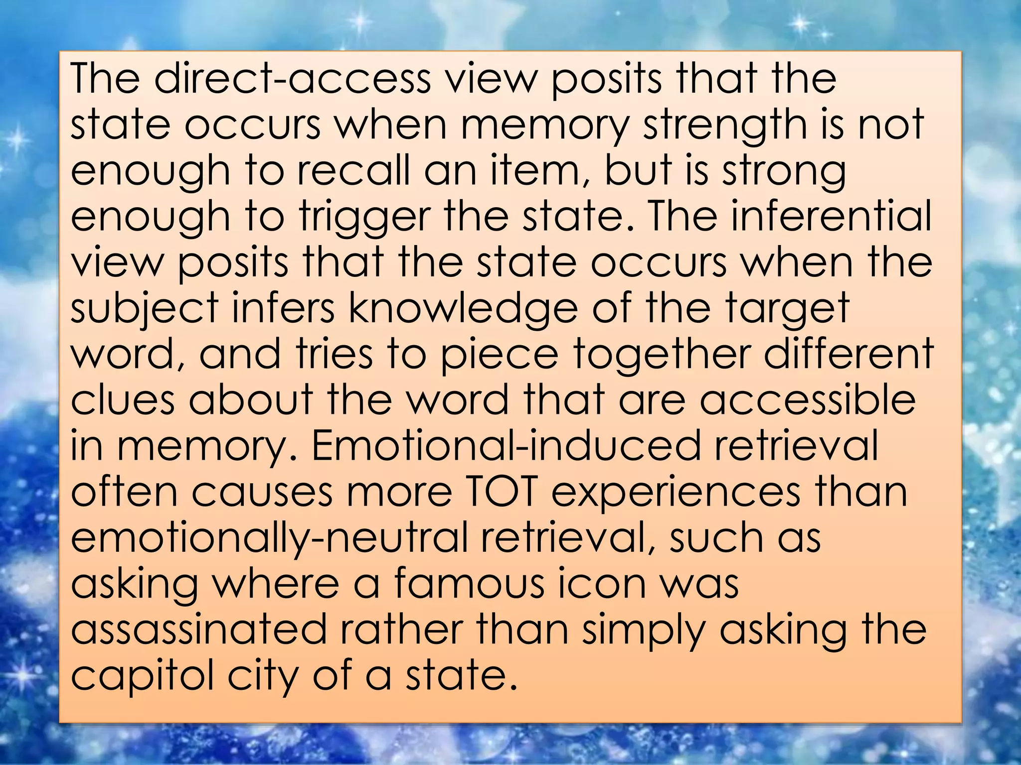 The direct-access view posits that the
state occurs when memory strength is not
enough to recall an item, but is strong
enough to trigger the state. The inferential
view posits that the state occurs when the
subject infers knowledge of the target
word, and tries to piece together different
clues about the word that are accessible
in memory. Emotional-induced retrieval
often causes more TOT experiences than
emotionally-neutral retrieval, such as
asking where a famous icon was
assassinated rather than simply asking the
capitol city of a state.
 