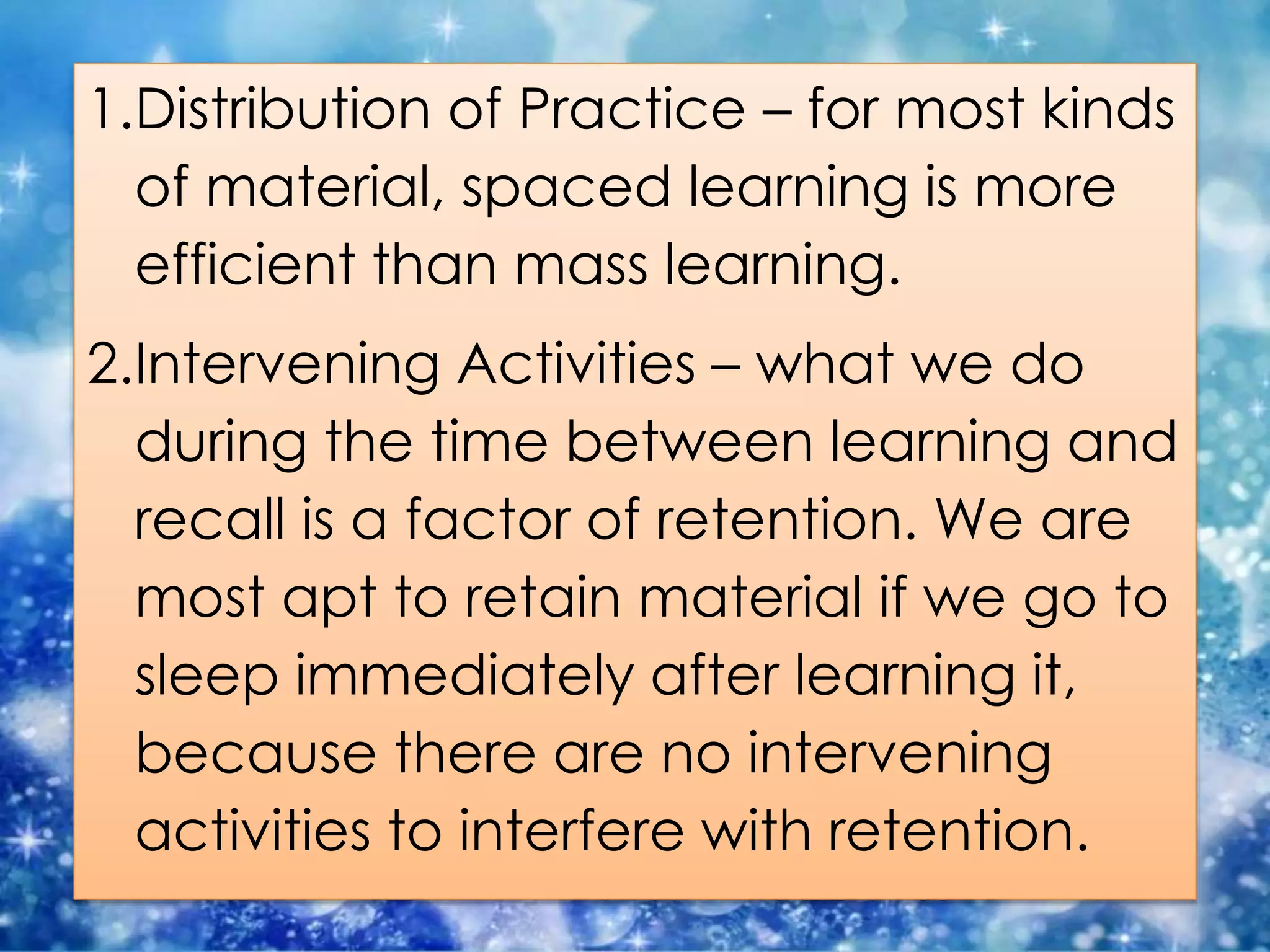 1.Distribution of Practice – for most kinds
of material, spaced learning is more
efficient than mass learning.
2.Intervening Activities – what we do
during the time between learning and
recall is a factor of retention. We are
most apt to retain material if we go to
sleep immediately after learning it,
because there are no intervening
activities to interfere with retention.
 