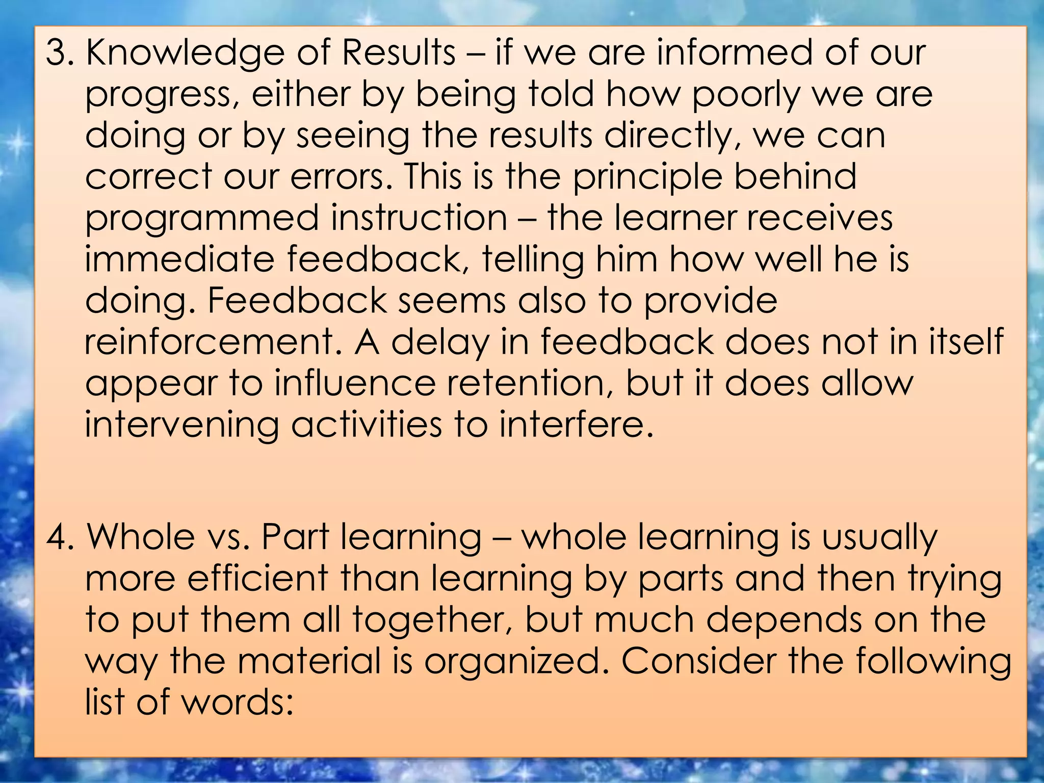 3. Knowledge of Results – if we are informed of our
progress, either by being told how poorly we are
doing or by seeing the results directly, we can
correct our errors. This is the principle behind
programmed instruction – the learner receives
immediate feedback, telling him how well he is
doing. Feedback seems also to provide
reinforcement. A delay in feedback does not in itself
appear to influence retention, but it does allow
intervening activities to interfere.
4. Whole vs. Part learning – whole learning is usually
more efficient than learning by parts and then trying
to put them all together, but much depends on the
way the material is organized. Consider the following
list of words:
 
