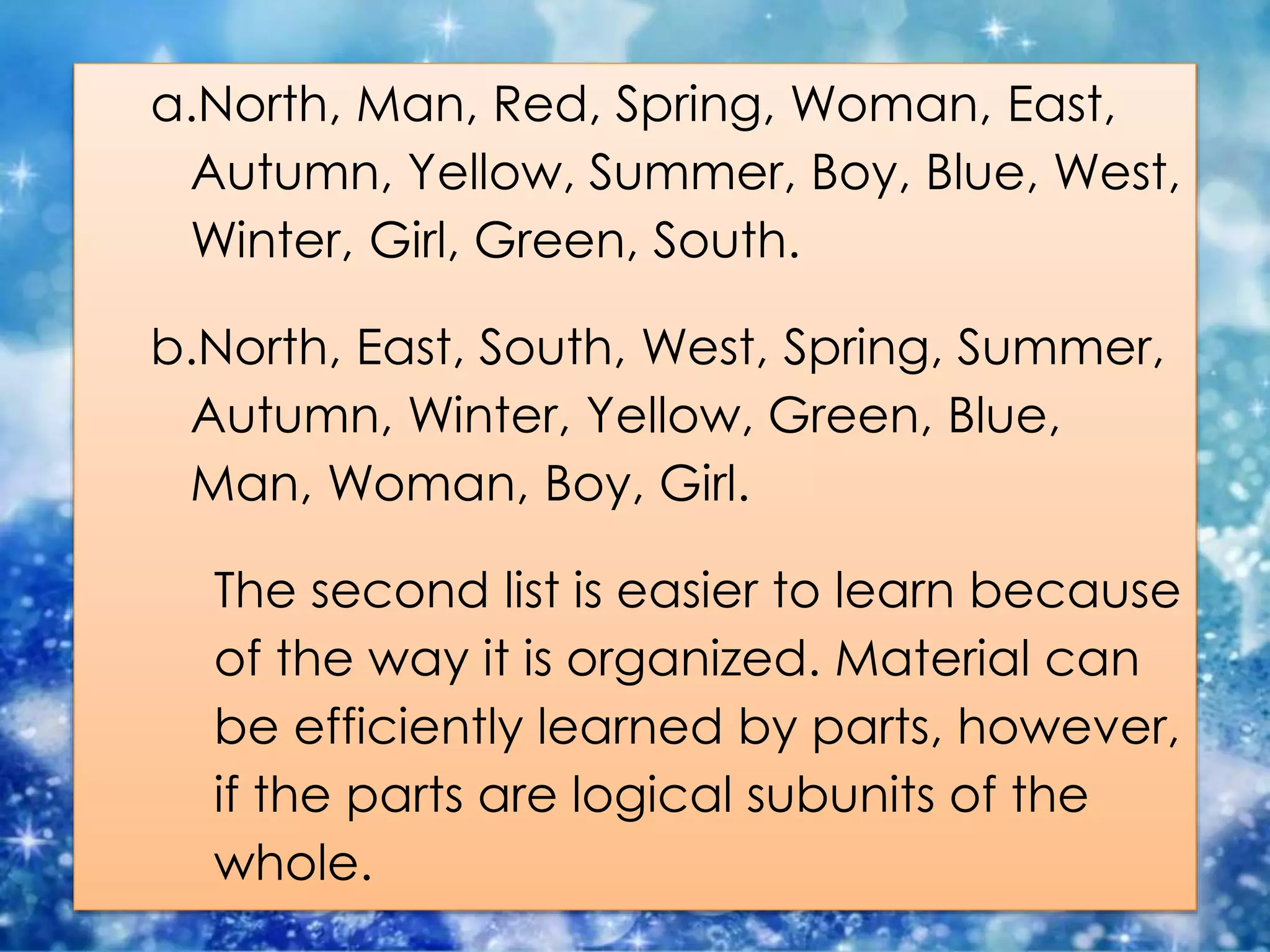 a.North, Man, Red, Spring, Woman, East,
Autumn, Yellow, Summer, Boy, Blue, West,
Winter, Girl, Green, South.
b.North, East, South, West, Spring, Summer,
Autumn, Winter, Yellow, Green, Blue,
Man, Woman, Boy, Girl.
The second list is easier to learn because
of the way it is organized. Material can
be efficiently learned by parts, however,
if the parts are logical subunits of the
whole.
 