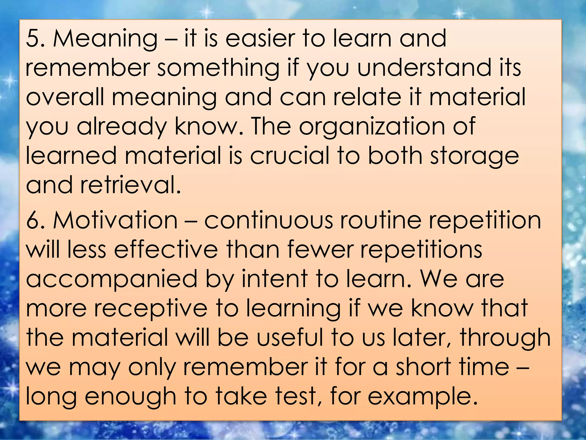 5. Meaning – it is easier to learn and
remember something if you understand its
overall meaning and can relate it material
you already know. The organization of
learned material is crucial to both storage
and retrieval.
6. Motivation – continuous routine repetition
will less effective than fewer repetitions
accompanied by intent to learn. We are
more receptive to learning if we know that
the material will be useful to us later, through
we may only remember it for a short time –
long enough to take test, for example.
 