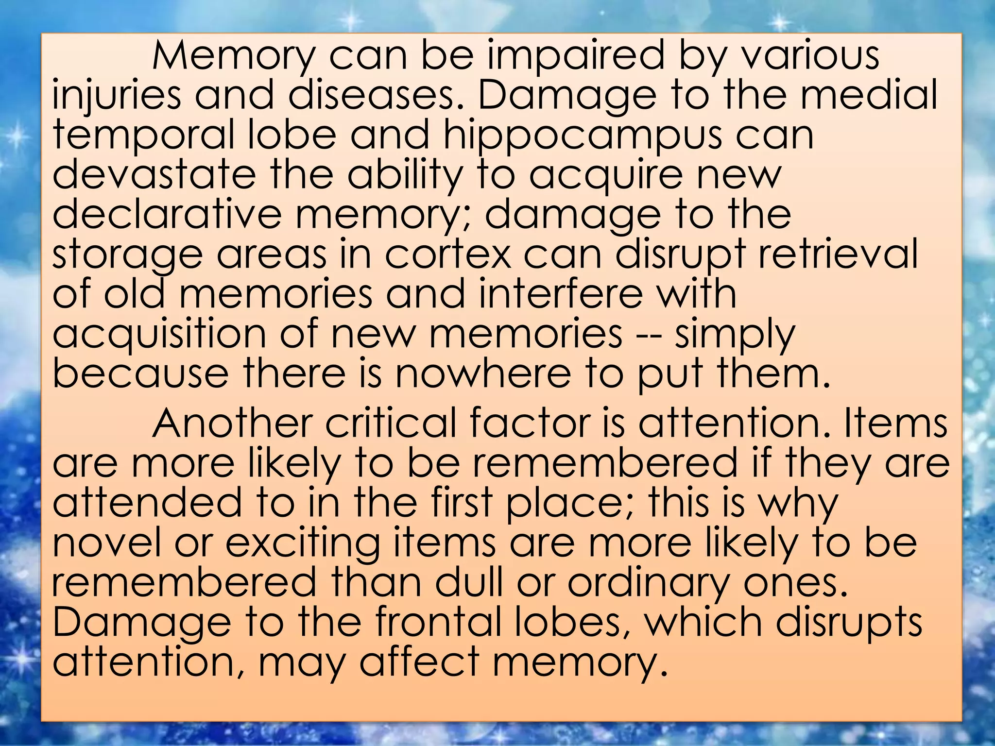 Memory can be impaired by various
injuries and diseases. Damage to the medial
temporal lobe and hippocampus can
devastate the ability to acquire new
declarative memory; damage to the
storage areas in cortex can disrupt retrieval
of old memories and interfere with
acquisition of new memories -- simply
because there is nowhere to put them.
Another critical factor is attention. Items
are more likely to be remembered if they are
attended to in the first place; this is why
novel or exciting items are more likely to be
remembered than dull or ordinary ones.
Damage to the frontal lobes, which disrupts
attention, may affect memory.
 