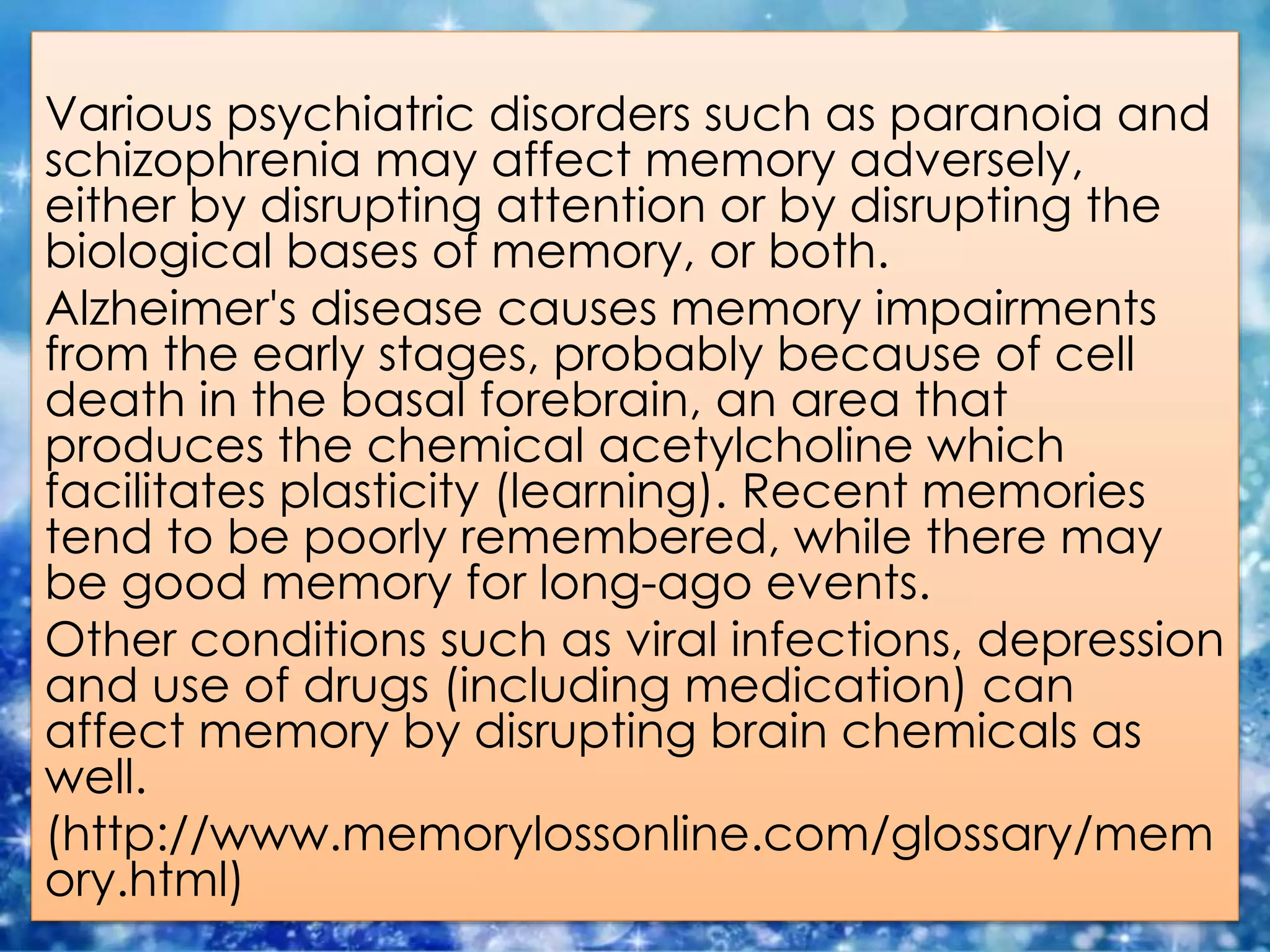 Various psychiatric disorders such as paranoia and
schizophrenia may affect memory adversely,
either by disrupting attention or by disrupting the
biological bases of memory, or both.
Alzheimer's disease causes memory impairments
from the early stages, probably because of cell
death in the basal forebrain, an area that
produces the chemical acetylcholine which
facilitates plasticity (learning). Recent memories
tend to be poorly remembered, while there may
be good memory for long-ago events.
Other conditions such as viral infections, depression
and use of drugs (including medication) can
affect memory by disrupting brain chemicals as
well.
(http://www.memorylossonline.com/glossary/mem
ory.html)
 
