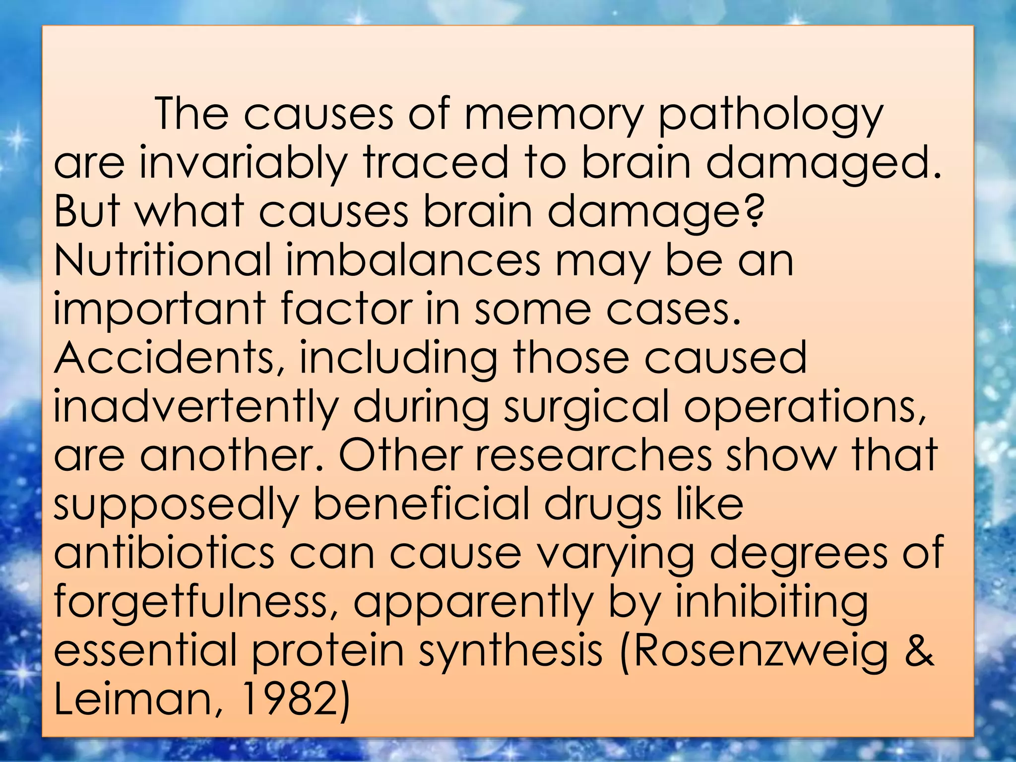 The causes of memory pathology
are invariably traced to brain damaged.
But what causes brain damage?
Nutritional imbalances may be an
important factor in some cases.
Accidents, including those caused
inadvertently during surgical operations,
are another. Other researches show that
supposedly beneficial drugs like
antibiotics can cause varying degrees of
forgetfulness, apparently by inhibiting
essential protein synthesis (Rosenzweig &
Leiman, 1982)
 