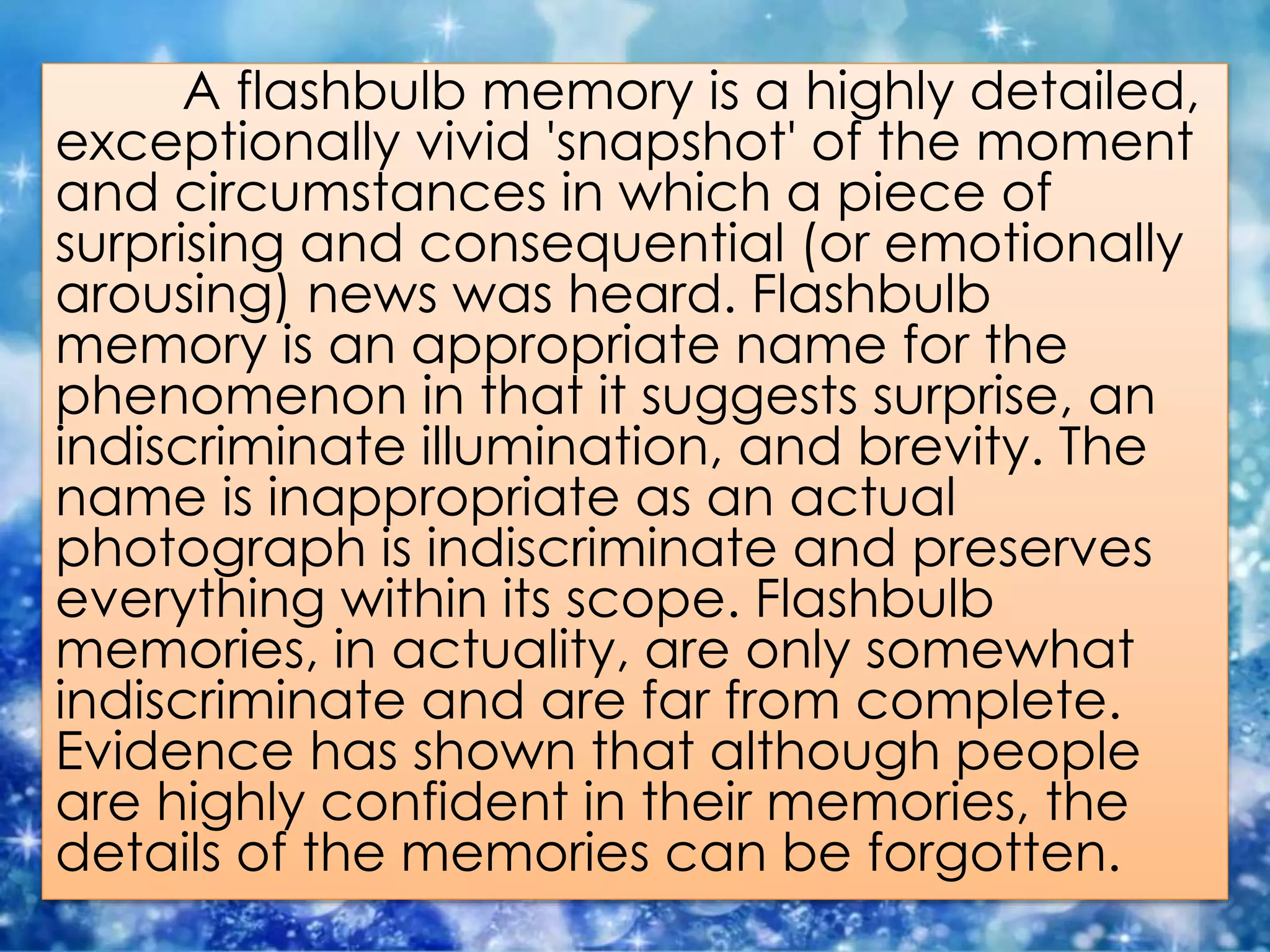 A flashbulb memory is a highly detailed,
exceptionally vivid 'snapshot' of the moment
and circumstances in which a piece of
surprising and consequential (or emotionally
arousing) news was heard. Flashbulb
memory is an appropriate name for the
phenomenon in that it suggests surprise, an
indiscriminate illumination, and brevity. The
name is inappropriate as an actual
photograph is indiscriminate and preserves
everything within its scope. Flashbulb
memories, in actuality, are only somewhat
indiscriminate and are far from complete.
Evidence has shown that although people
are highly confident in their memories, the
details of the memories can be forgotten.
 