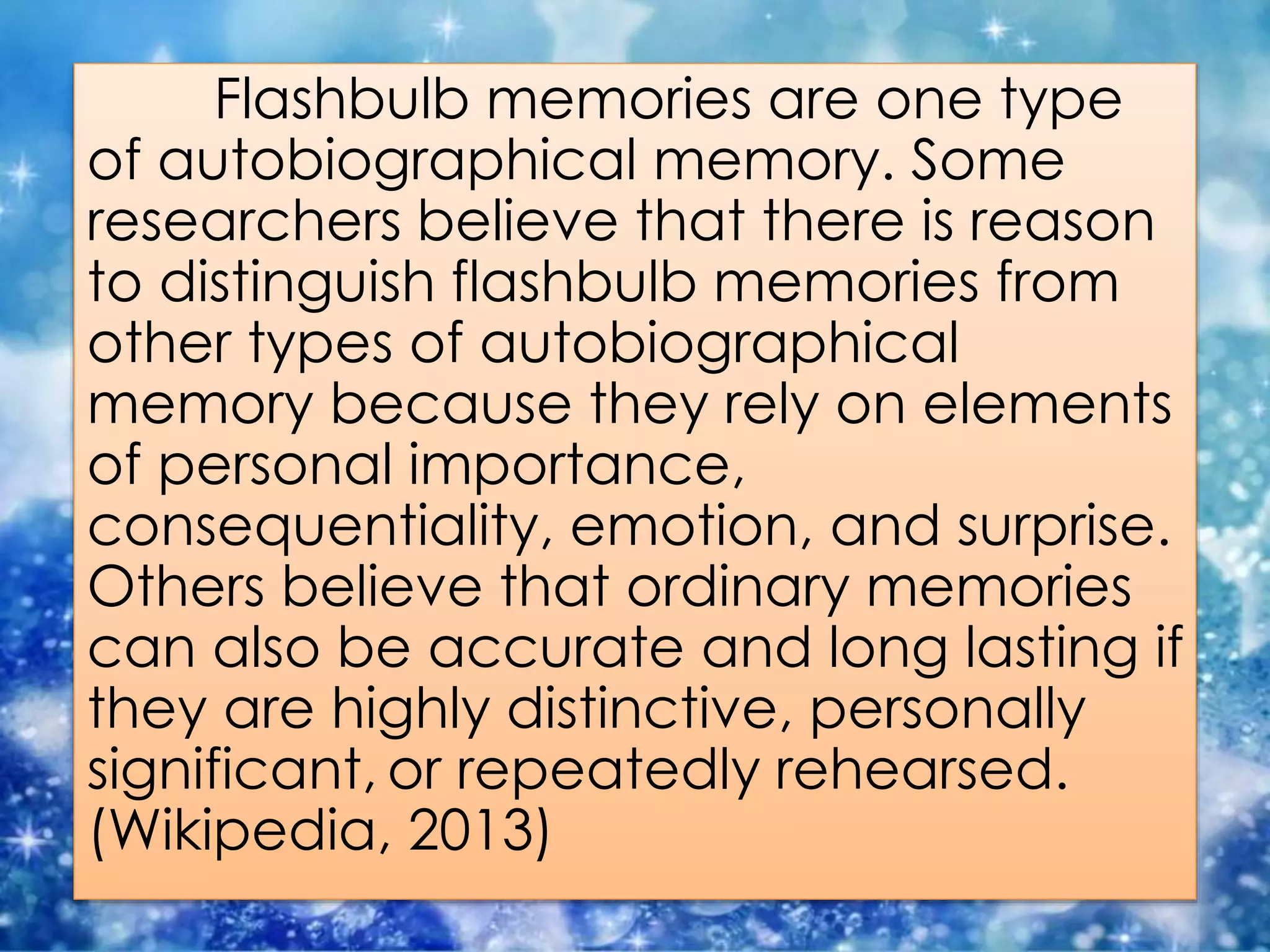 Flashbulb memories are one type
of autobiographical memory. Some
researchers believe that there is reason
to distinguish flashbulb memories from
other types of autobiographical
memory because they rely on elements
of personal importance,
consequentiality, emotion, and surprise.
Others believe that ordinary memories
can also be accurate and long lasting if
they are highly distinctive, personally
significant, or repeatedly rehearsed.
(Wikipedia, 2013)
 