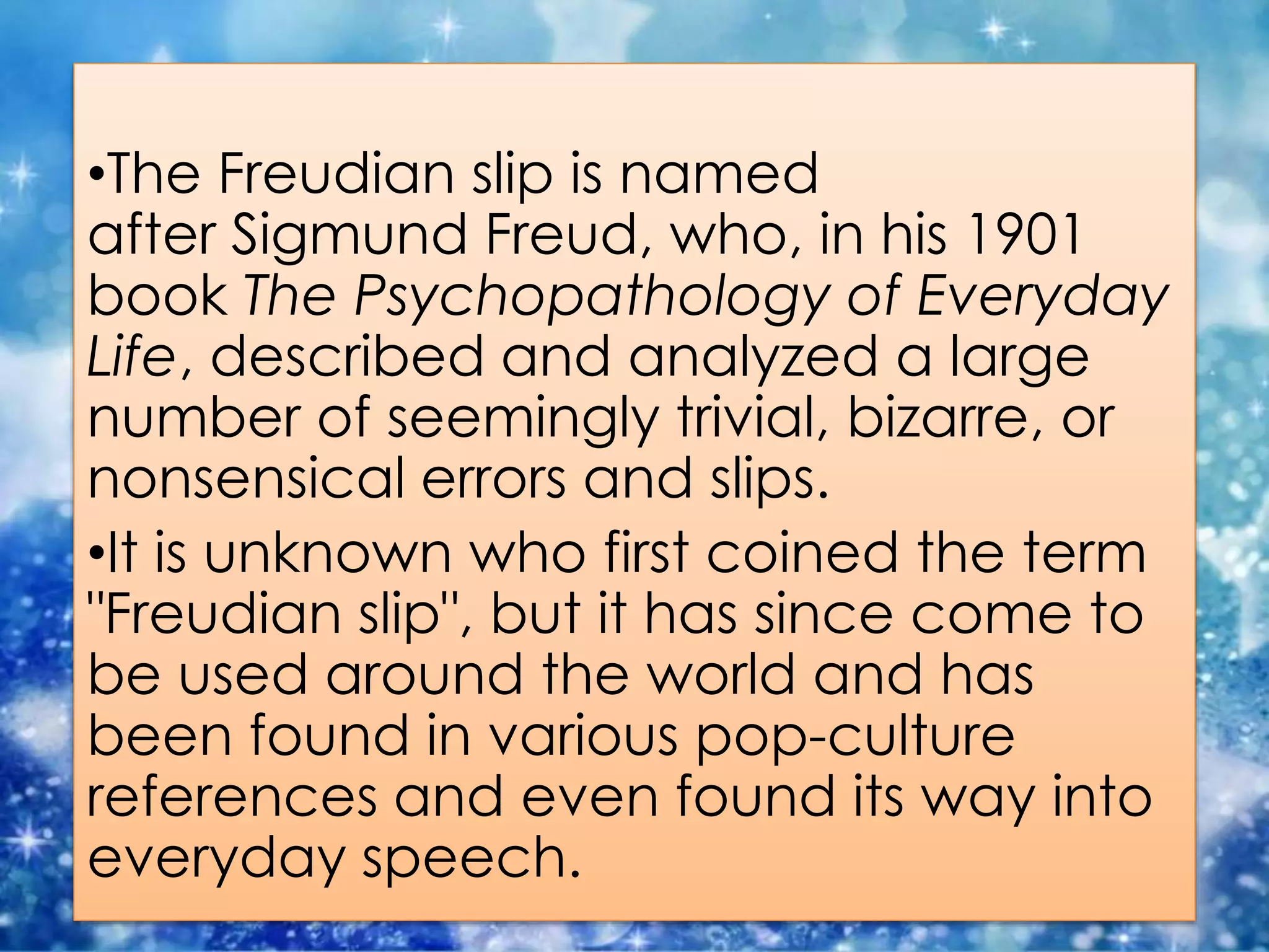 •The Freudian slip is named
after Sigmund Freud, who, in his 1901
book The Psychopathology of Everyday
Life, described and analyzed a large
number of seemingly trivial, bizarre, or
nonsensical errors and slips.
•It is unknown who first coined the term
"Freudian slip", but it has since come to
be used around the world and has
been found in various pop-culture
references and even found its way into
everyday speech.
 