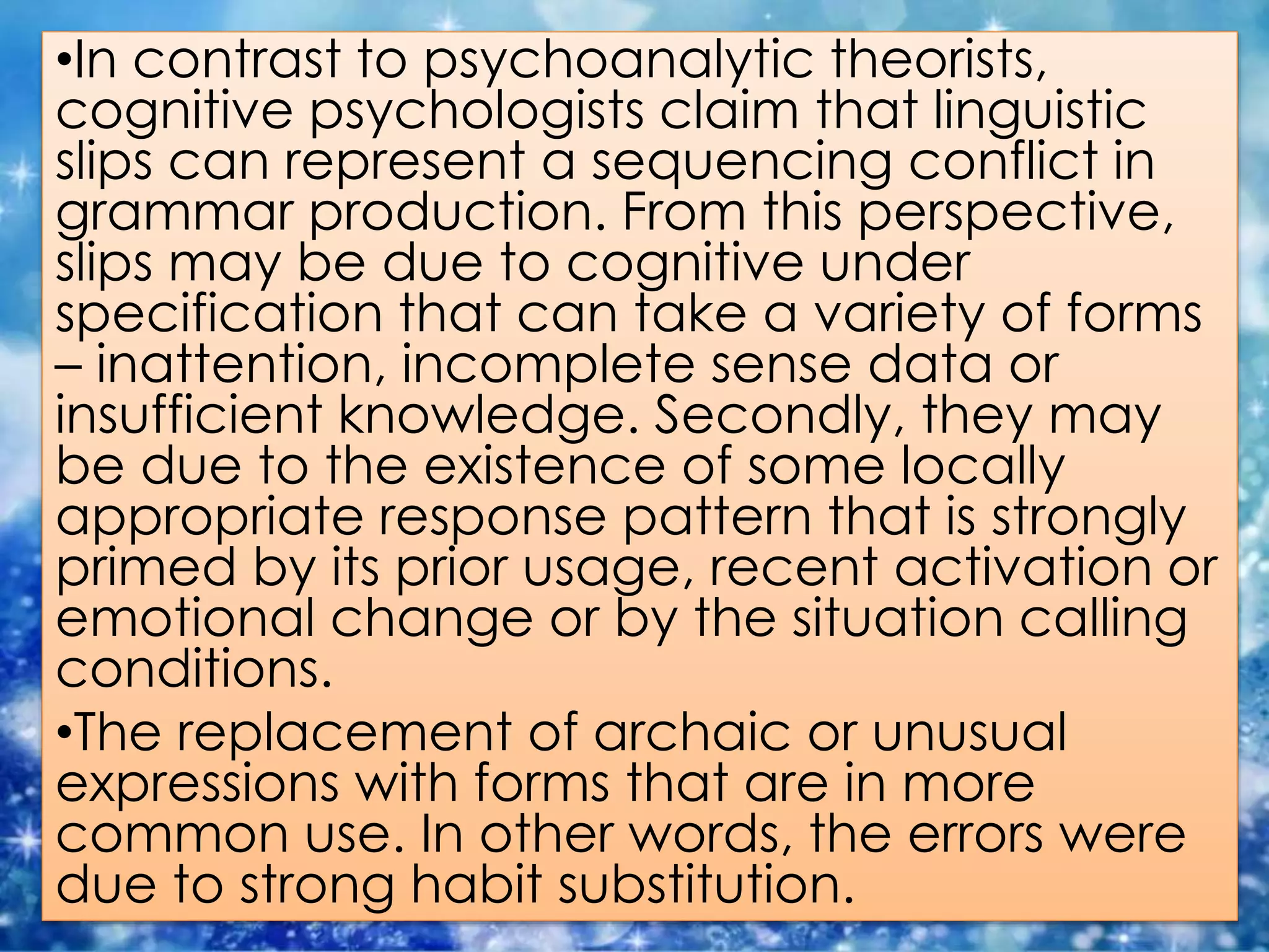 •In contrast to psychoanalytic theorists,
cognitive psychologists claim that linguistic
slips can represent a sequencing conflict in
grammar production. From this perspective,
slips may be due to cognitive under
specification that can take a variety of forms
– inattention, incomplete sense data or
insufficient knowledge. Secondly, they may
be due to the existence of some locally
appropriate response pattern that is strongly
primed by its prior usage, recent activation or
emotional change or by the situation calling
conditions.
•The replacement of archaic or unusual
expressions with forms that are in more
common use. In other words, the errors were
due to strong habit substitution.
 