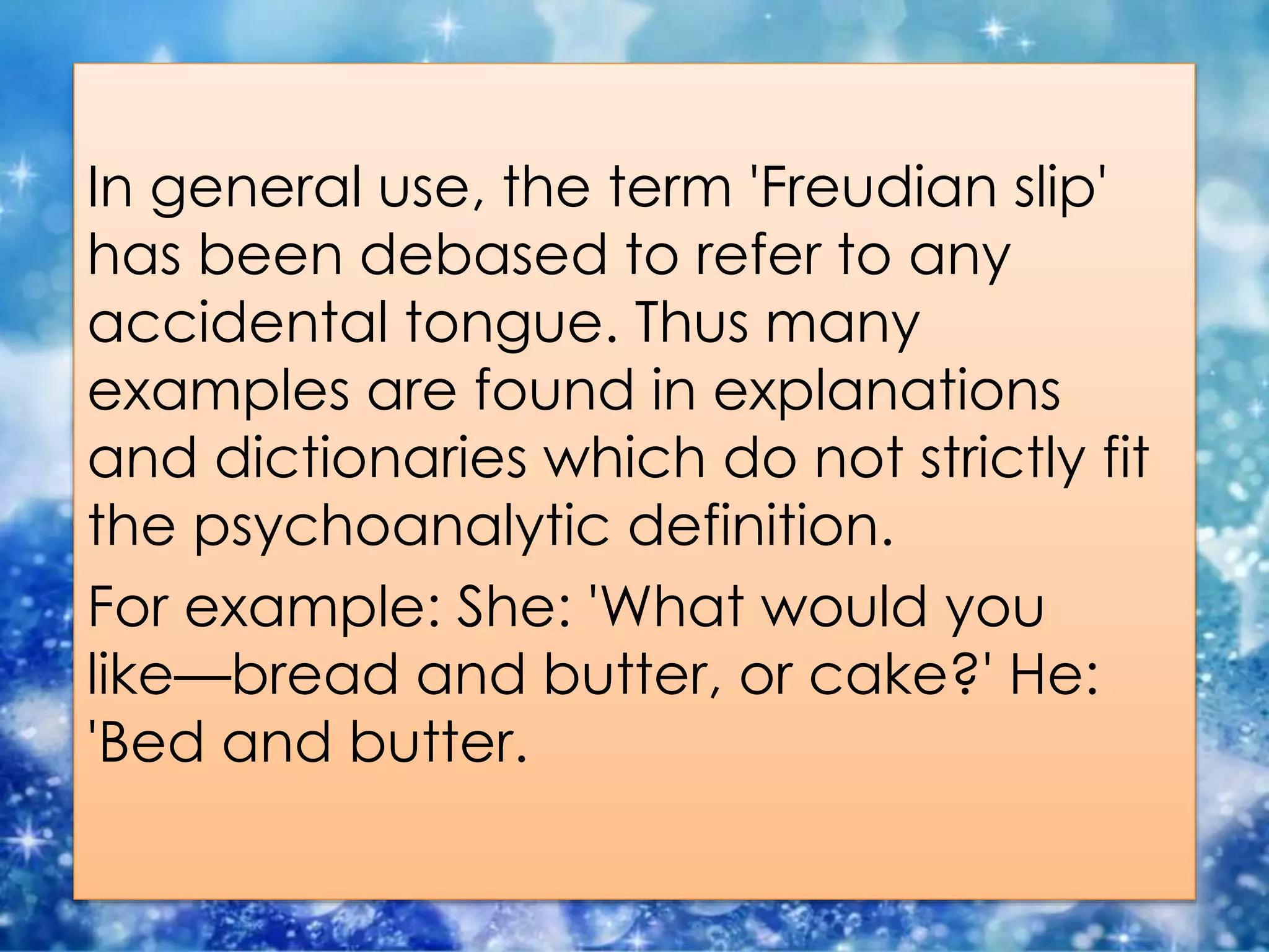 In general use, the term 'Freudian slip'
has been debased to refer to any
accidental tongue. Thus many
examples are found in explanations
and dictionaries which do not strictly fit
the psychoanalytic definition.
For example: She: 'What would you
like—bread and butter, or cake?' He:
'Bed and butter.
 