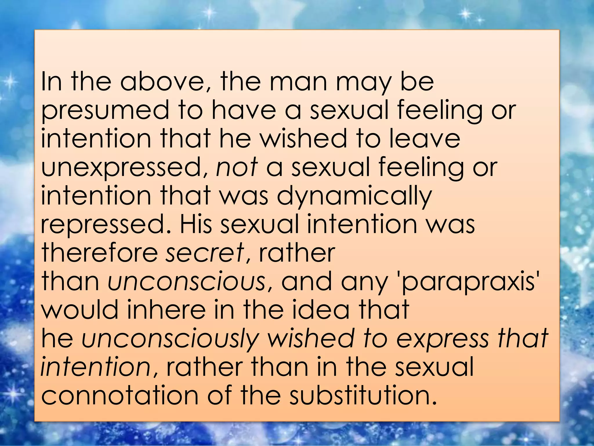 In the above, the man may be
presumed to have a sexual feeling or
intention that he wished to leave
unexpressed, not a sexual feeling or
intention that was dynamically
repressed. His sexual intention was
therefore secret, rather
than unconscious, and any 'parapraxis'
would inhere in the idea that
he unconsciously wished to express that
intention, rather than in the sexual
connotation of the substitution.
 