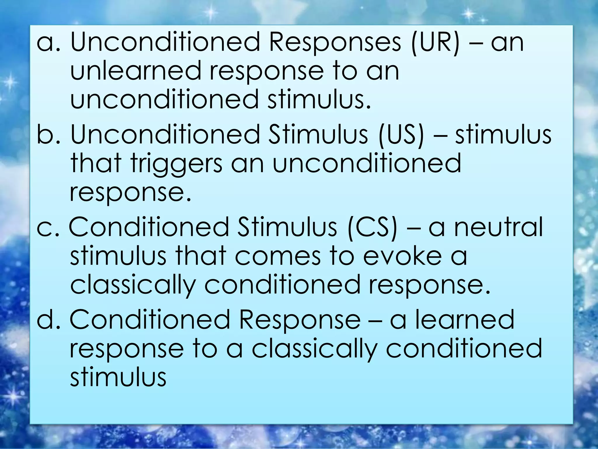 a. Unconditioned Responses (UR) – an
unlearned response to an
unconditioned stimulus.
b. Unconditioned Stimulus (US) – stimulus
that triggers an unconditioned
response.
c. Conditioned Stimulus (CS) – a neutral
stimulus that comes to evoke a
classically conditioned response.
d. Conditioned Response – a learned
response to a classically conditioned
stimulus
 