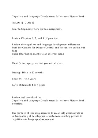 Cognitive and Language Development Milestones Picture Book
[WLO: 1] [CLO: 1]
Prior to beginning work on this assignment,
Review Chapters 6, 7, and 9 of your text.
Review the cognition and language development milestones
from the Centers for Disease Control and Prevention on the web
page
Basic Information (Links to an external site.)
.
Identify one age-group that you will discuss:
Infancy: Birth to 12 months
Toddler: 1 to 3 years
Early childhood: 4 to 8 years
Review and download the
Cognitive and Language Development Milestones Picture Book
Template.
The purpose of this assignment is to creatively demonstrate an
understanding of developmental milestones as they pertain to
cognition and language development.
 