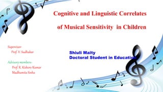 Cognitive and Linguistic Correlates
of Musical Sensitivity in Children
Supervisor-
Prof. V. Sudhakar
Advisory members-
Prof. R. Kishore Kumar
Madhumita Sinha
Shiuli Maity
Doctoral Student in Education
 