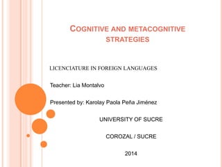 COGNITIVE AND METACOGNITIVE
STRATEGIES
LICENCIATURE IN FOREIGN LANGUAGES
Teacher: Lia Montalvo
Presented by: Karolay Paola Peña Jiménez
UNIVERSITY OF SUCRE
COROZAL / SUCRE
2014
 