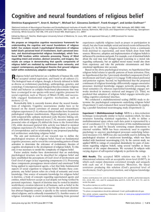 Cognitive and neural foundations of religious belief
Dimitrios Kapogiannisa,b, Aron K. Barbeya,c, Michael Sua, Giovanna Zambonia, Frank Kruegera, and Jordan Grafmana,1
aNational Institute of Neurological Disorders and Stroke/National Institutes of Health, MSC 1440, 10 Center Drive, MSC 1440, Bethesda, MD 20892-1440;
bNational Institute on Aging/National Institutes of Health, 3001 South Hanover Avenue, Baltimore, MD 21225; and cDepartment of Psychology, Georgetown
University, White-Gravenor Hall 306, 37th and O Street NW, Washington, D.C. 20057

Edited by Marcus E. Raichle, Washington University School of Medicine, St. Louis, MO, and approved February 3, 2009 (received for review
November 17, 2008)

We propose an integrative cognitive neuroscience framework for                 experiences explicitly religious (such as prayer or participation in
understanding the cognitive and neural foundations of religious                ritual), but also from multiple social and moral events influenced by
belief. Our analysis reveals 3 psychological dimensions of religious           religion (3). In this view, religious knowledge forms a continuum
belief (God’s perceived level of involvement, God’s perceived emo-             from doctrinal to experiential, and most beliefs draw from both
tion, and doctrinal/experiential religious knowledge), which func-             sources. Moreover, adoption and implementation of religious beliefs is
tional MRI localizes within networks processing Theory of Mind                 influenced by emotions and goals. For example, a set of doctrinal beliefs
regarding intent and emotion, abstract semantics, and imagery. Our             about the soul may lead through logical reasoning to a moral rule
results are unique in demonstrating that speciﬁc components of                 regarding euthanasia, but an applied moral stance would also draw
religious belief are mediated by well-known brain networks, and                from experience and take the particular circumstances and their
support contemporary psychological theories that ground religious              emotional significance into account.
belief within evolutionary adaptive cognitive functions.                          Based on the above psychological structure, we hypothesized that
                                                                               religious belief relates to specific patterns of brain activation. First,
                                                                               we hypothesized that the 2 previously identified components (God’s
R    eligious belief and behavior are a hallmark of human life, with




                                                                                                                                                                                NEUROSCIENCE
     no accepted animal equivalent, and found in all cultures (1).             involvement and God’s anger) (11) engage ToM-related prefrontal
The biological basis of religion, though, is fiercely debated in fields        and posterior regions. Second, we hypothesized that the proposed
as diverse as evolutionary psychology, anthropology, genetics, and             continuum of religious knowledge differentially engages associative
cosmology. Contemporary psychological theories consider religious              processes: doctrinal knowledge engages networks processing ab-
belief and behavior as complex brain-based phenomena that may                  stract semantics (3), whereas experiential knowledge engages net-
have co-emerged in our species with novel cognitive processes for              works involved in memory retrieval and imagery (3). Third, we
social cognition, such as Theory of Mind (ToM), and success-                   predicted that adoption of religious belief engages networks pro-
fully engaged fundamental cognitive mechanisms, such as                        viding cognitive-emotional interface.
memory (2– 4).                                                                    We conducted a multidimensional scaling (MDS) study to de-
   Remarkably little is currently known about the neural founda-               termine the psychological components underlying religious belief
tions of religiosity. Cognitive neuroscience studies have so far               (Experiment 1) and evaluated their neural foundations by employ-
focused on the neural correlates of unusual and extraordinary                  ing a parallel functional neuroimaging study (Experiment 2).
religious experiences (5, 6), whereas clinical studies have focused on
pathological religious manifestations. Hyperreligiosity in patients            Experiment 1 (Multidimensional Scaling). MDS is a data-reduction
with temporal-lobe epilepsy motivated early theories linking reli-             technique (conceptually similar to factor analysis) which, for data
giosity with limbic and temporal areas (7, 8), executive aspects and           structures featuring statistical regularities, is able to define a
prosocial roles of religion (9) shifted the focus to the frontal lobes         multidimensional space where each data point is represented by a
(10), while decreased parietal lobe activity was linked to mystical            set of coordinates (12, 13). Interpretation of this multidimensional
religious experiences (5). Overall, these findings show a low degree           space can be aided by linearly restricting output dimensions to
of correspondence and no relationship to any proposed psycholog-               external variables. MDS has been extensively used in cognitive
ical architecture underlying religious belief.                                 psychology to uncover psychological processes underlying behav-
   The aim and motivation of our research was to define the                    ioral measures (12). MDS was also successfully used in defining the
psychological structure of religious belief, based on fundamental              psychological structure of social-event knowledge, which was then
cognitive processes, and to reveal the corresponding pattern of brain          studied with functional neuroimaging (14). In the current study, we
activation to determine the relevance of evolutionary theories of              applied MDS to ratings of conceptual dissimilarity for pairs of state-
                                                                               ments regarding religious beliefs, using several variables as linear
cognitive development to the development of religious beliefs. To this
                                                                               restrictors of the output dimensions. We recruited 26 subjects with
end, it was necessary to model the complexity of religious belief.
                                                                               varying degrees of self-reported religiosity to perform the ratings.
   Factor analytic studies have demonstrated that an underlying
psychological structure can be described for religious belief and
                                                                               MDS Results. The accepted MDS solution was the only 3-
have established the perceptions of God’s level of involvement and
                                                                               dimensional solution with an acceptable stress level (0.0857), in
God’s level of anger as key organizing components (11). Processing
                                                                               which each output dimension correlated strongly and uniquely
these components presupposes intent-related and emotional ToM
                                                                               with each one of 3 linear restrictors. Moreover, the linear
being applied to supernatural agents, a fact that links fundamental
                                                                               restrictors producing this solution (God’s perceived level of
aspects of social cognition to religious belief. Besides these com-
                                                                               involvement, God’s perceived emotion, and religious knowledge
ponents, any belief system relies on a body of semantic and event
knowledge. One source of semantic knowledge for religious belief
is doctrine, a body of concepts regarding supernatural agents and              Author contributions: D.K. and J.G. designed research; D.K. and M.S. performed research;
entities, which believers accept as real despite not being verified by         D.K., A.K.B., M.S., G.Z., and F.K. analyzed data; and D.K., A.K.B., M.S., G.Z., F.K., and J.G.
personal experience. Aspects of doctrine may be rooted in intuitive            wrote the paper.
world-theory creation inherent in all humans, such as belief in the            The authors declare no conﬂict of interest.
existence of nonmaterial agents (1), but for the most part doctrine            This article is a PNAS Direct Submission.
has abstract linguistic content, is specific to the various institution-       1To   whom correspondence should be addressed. E-mail: grafmanj@ninds.nih.gov.
alized religions, and is culturally transmitted (3). Another source of         This article contains supporting information online at www.pnas.org/cgi/content/full/
religious knowledge is event knowledge stemming from personal                  0811717106/DCSupplemental.



www.pnas.org cgi doi 10.1073 pnas.0811717106                                                                                               PNAS Early Edition         1 of 6
 