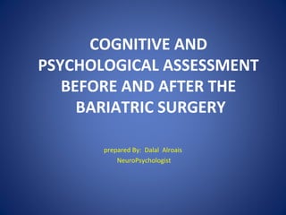 COGNITIVE AND
PSYCHOLOGICAL ASSESSMENT
BEFORE AND AFTER THE
BARIATRIC SURGERY
prepared By: Dalal Alroais
NeuroPsychologist
 