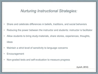 Nurturing Instructional Strategies:
• Share and celebrate differences in beliefs, traditions, and social behaviors
• Reducing the power between the instructor and students: instructor is facilitator
• Allow students to bring study-materials, share stories, experiences, thoughts,
ideas
• Maintain a strict level of sensitivity to language concerns
• Encouragement
• Non-graded tests and self-evaluation to measure progress
(Lynch, 2012)
 