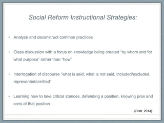 Social Reform Instructional Strategies:
• Analyze and deconstruct common practices
• Class discussion with a focus on knowledge being created “by whom and for
what purpose” rather than “how”
• Interrogation of discourse “what is said, what is not said, included/excluded,
represented/omitted”
• Learning how to take critical stances, defending a position, knowing pros and
cons of that position
(Pratt, 2014)
 