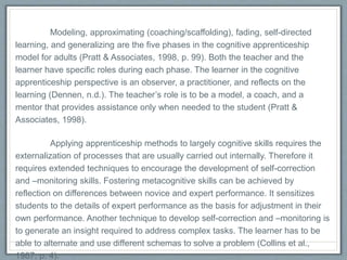 Modeling, approximating (coaching/scaffolding), fading, self-directed
learning, and generalizing are the five phases in the cognitive apprenticeship
model for adults (Pratt & Associates, 1998, p. 99). Both the teacher and the
learner have specific roles during each phase. The learner in the cognitive
apprenticeship perspective is an observer, a practitioner, and reflects on the
learning (Dennen, n.d.). The teacher’s role is to be a model, a coach, and a
mentor that provides assistance only when needed to the student (Pratt &
Associates, 1998).
Applying apprenticeship methods to largely cognitive skills requires the
externalization of processes that are usually carried out internally. Therefore it
requires extended techniques to encourage the development of self-correction
and –monitoring skills. Fostering metacognitive skills can be achieved by reflection
on differences between novice and expert performance. It sensitizes students to
the details of expert performance as the basis for adjustment in their own
performance. Another technique to develop self-correction and –monitoring is to
generate an insight required to address complex tasks. The learner has to be able
to alternate and use different schemas to solve a problem (Collins et al., 1987, p.
4).
 