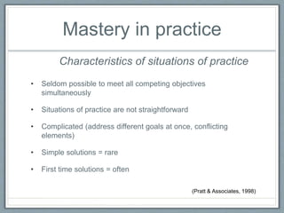 Mastery in practice
• Seldom possible to meet all competing objectives
simultaneously
• Situations of practice are not straightforward
• Complicated (address different goals at once, conflicting
elements)
• Simple solutions = rare
• First time solutions = often
Characteristics of situations of practice
(Pratt & Associates, 1998)
 