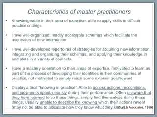 • Knowledgeable in their area of expertise, able to apply skills in difficult
practice settings
• Have well-organized, readily accessible schemas which facilitate the
acquisition of new information
• Have well-developed repertoires of strategies for acquiring new information,
integrating and organizing their schemas, and applying their knowledge in
and skills in a variety of contexts.
• Have a mastery orientation to their areas of expertise, motivated to learn as
part of the process of developing their identities in their communities of
practice, not motivated to simply reach some external goal/reward
• Display a tacit “knowing in practice”. Able to access actions, recognitions,
and judgments spontaneously during their performance. Often unaware that
they have learned to do these things, simply find themselves doing these
things. Usually unable to describe the knowing which their actions reveal
(may not be able to articulate how they know what they know).
Characteristics of master practitioners
(Pratt & Associates, 1998)
 