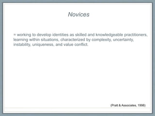 Novices
= working to develop identities as skilled and knowledgeable practitioners,
learning within situations, characterized by complexity, uncertainty,
instability, uniqueness, and value conflict.
(Pratt & Associates, 1998)
 
