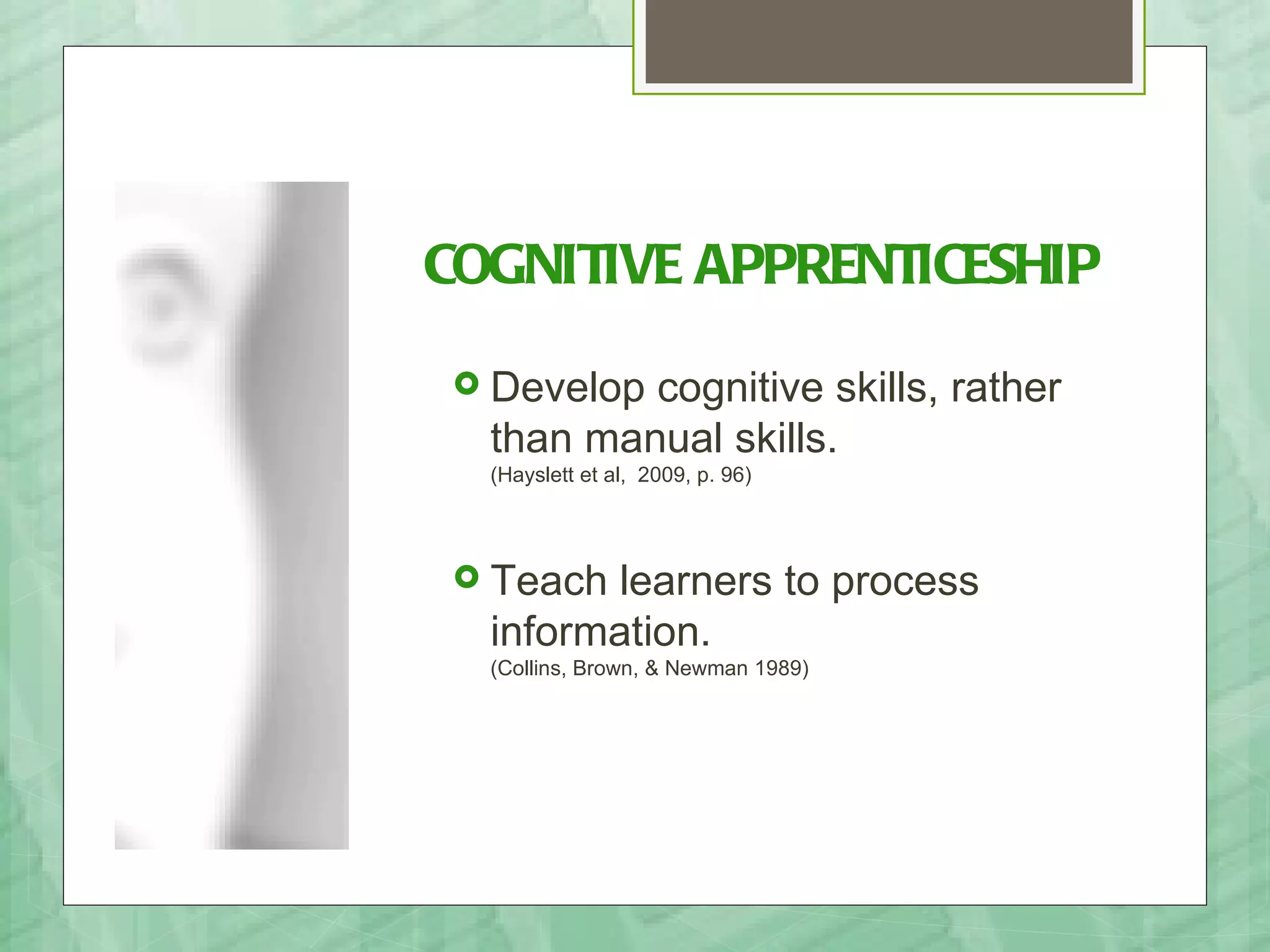 COGNITIVE APPRENTICESHIP
 Develop cognitive skills, rather
  than manual skills.
  (Hayslett et al, 2009, p. 96)




 Teach learners to process
  information.
  (Collins, Brown, & Newman 1989)
 