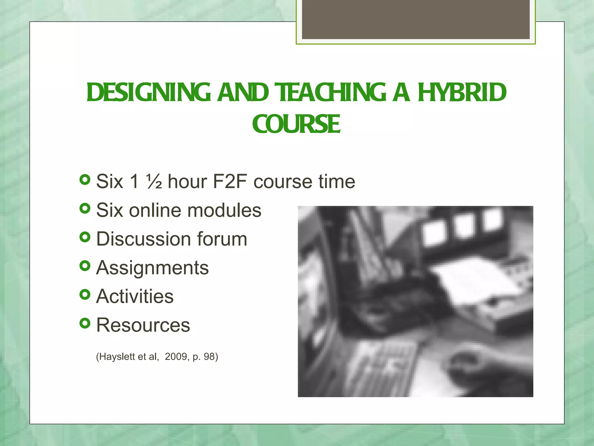 DESIGNING AND TEACHING A HYBRID
            COURSE
 Six 1 ½ hour F2F course time
 Six online modules
 Discussion forum
 Assignments
 Activities
 Resources

 (Hayslett et al, 2009, p. 98)
 