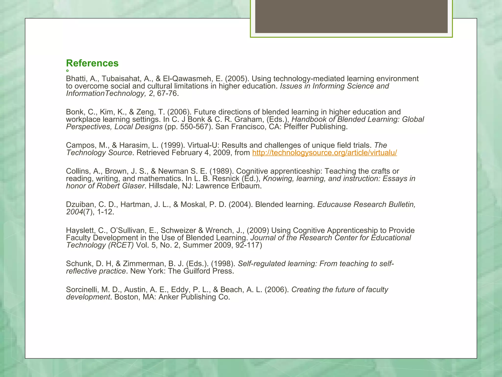References


Bhatti, A., Tubaisahat, A., & El-Qawasmeh, E. (2005). Using technology-mediated learning environment
to overcome social and cultural limitations in higher education. Issues in Informing Science and
InformationTechnology, 2, 67-76.

Bonk, C., Kim, K., & Zeng, T. (2006). Future directions of blended learning in higher education and
workplace learning settings. In C. J Bonk & C. R. Graham, (Eds.), Handbook of Blended Learning: Global
Perspectives, Local Designs (pp. 550-567). San Francisco, CA: Pfeiffer Publishing.

Campos, M., & Harasim, L. (1999). Virtual-U: Results and challenges of unique field trials. The
Technology Source. Retrieved February 4, 2009, from http://technologysource.org/article/virtualu/

Collins, A., Brown, J. S., & Newman S. E. (1989). Cognitive apprenticeship: Teaching the crafts or
reading, writing, and mathematics. In L. B. Resnick (Ed.), Knowing, learning, and instruction: Essays in
honor of Robert Glaser. Hillsdale, NJ: Lawrence Erlbaum.

Dzuiban, C. D., Hartman, J. L., & Moskal, P. D. (2004). Blended learning. Educause Research Bulletin,
2004(7), 1-12.

Hayslett, C., O’Sullivan, E., Schweizer & Wrench, J., (2009) Using Cognitive Apprenticeship to Provide
Faculty Development in the Use of Blended Learning. Journal of the Research Center for Educational
Technology (RCET) Vol. 5, No. 2, Summer 2009, 92-117)

Schunk, D. H, & Zimmerman, B. J. (Eds.). (1998). Self-regulated learning: From teaching to self-
reflective practice. New York: The Guilford Press.

Sorcinelli, M. D., Austin, A. E., Eddy, P. L., & Beach, A. L. (2006). Creating the future of faculty
development. Boston, MA: Anker Publishing Co.
 