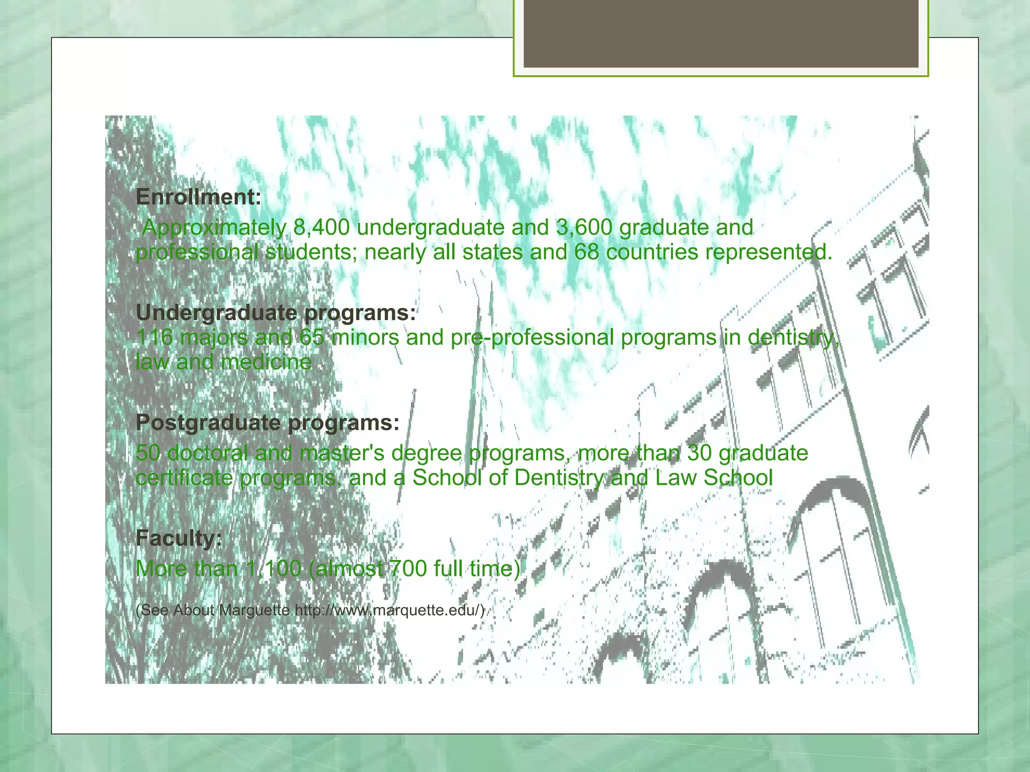 Enrollment:
 Approximately 8,400 undergraduate and 3,600 graduate and
professional students; nearly all states and 68 countries represented.

Undergraduate programs:
116 majors and 65 minors and pre-professional programs in dentistry,
law and medicine

Postgraduate programs:
50 doctoral and master's degree programs, more than 30 graduate
certificate programs, and a School of Dentistry and Law School

Faculty:
More than 1,100 (almost 700 full time)
(See About Marguette http://www.marquette.edu/)
 