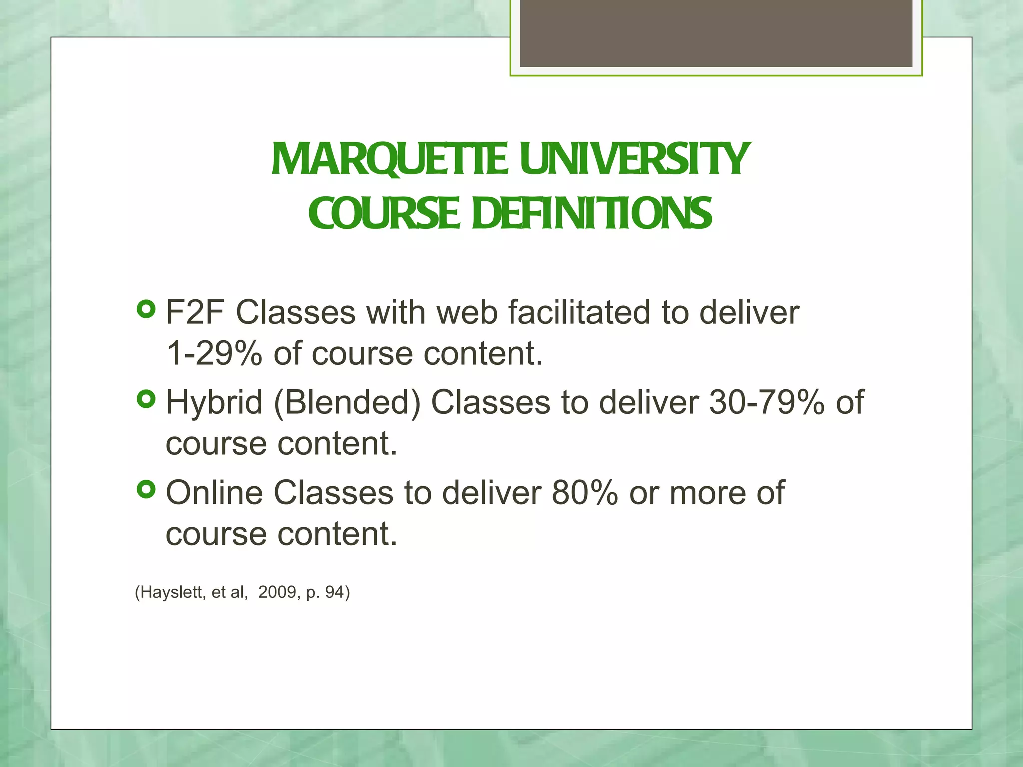 MARQUETTE UNIVERSITY
                    COURSE DEFINITIONS
 F2F  Classes with web facilitated to deliver
  1-29% of course content.
 Hybrid (Blended) Classes to deliver 30-79% of
  course content.
 Online Classes to deliver 80% or more of
  course content.
(Hayslett, et al, 2009, p. 94)
 
