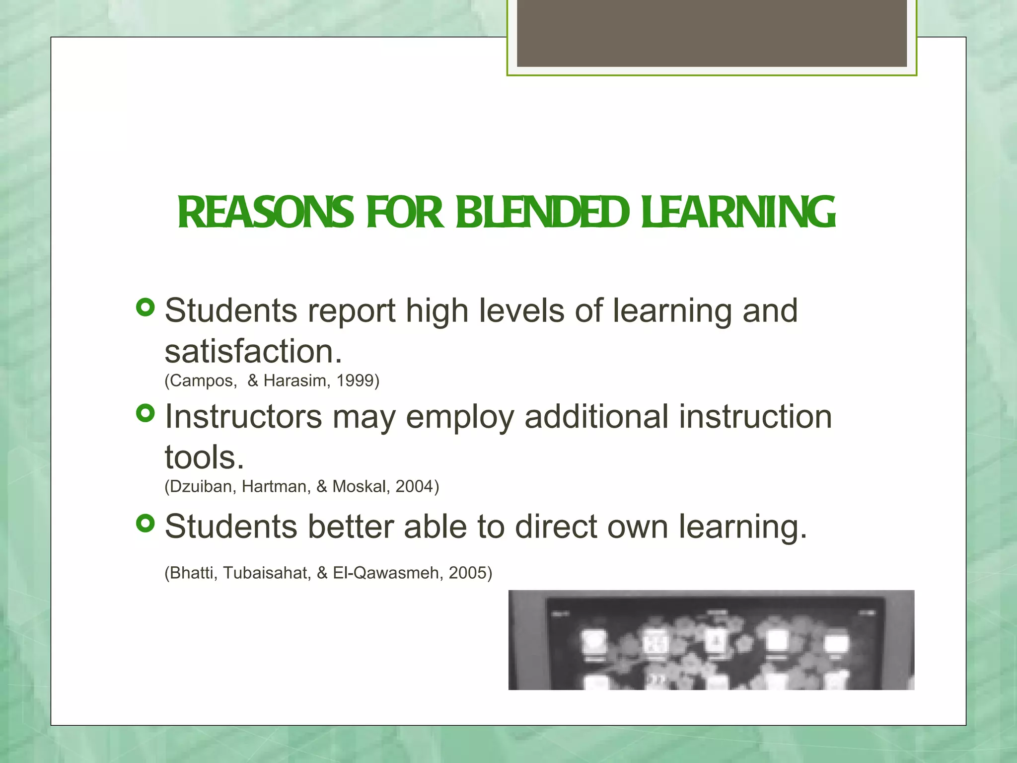 REASONS FOR BLENDED LEARNING
 Students   report high levels of learning and
  satisfaction.
  (Campos, & Harasim, 1999)

 Instructors         may employ additional instruction
  tools.
  (Dzuiban, Hartman, & Moskal, 2004)

 Students         better able to direct own learning.
  (Bhatti, Tubaisahat, & El-Qawasmeh, 2005)
 