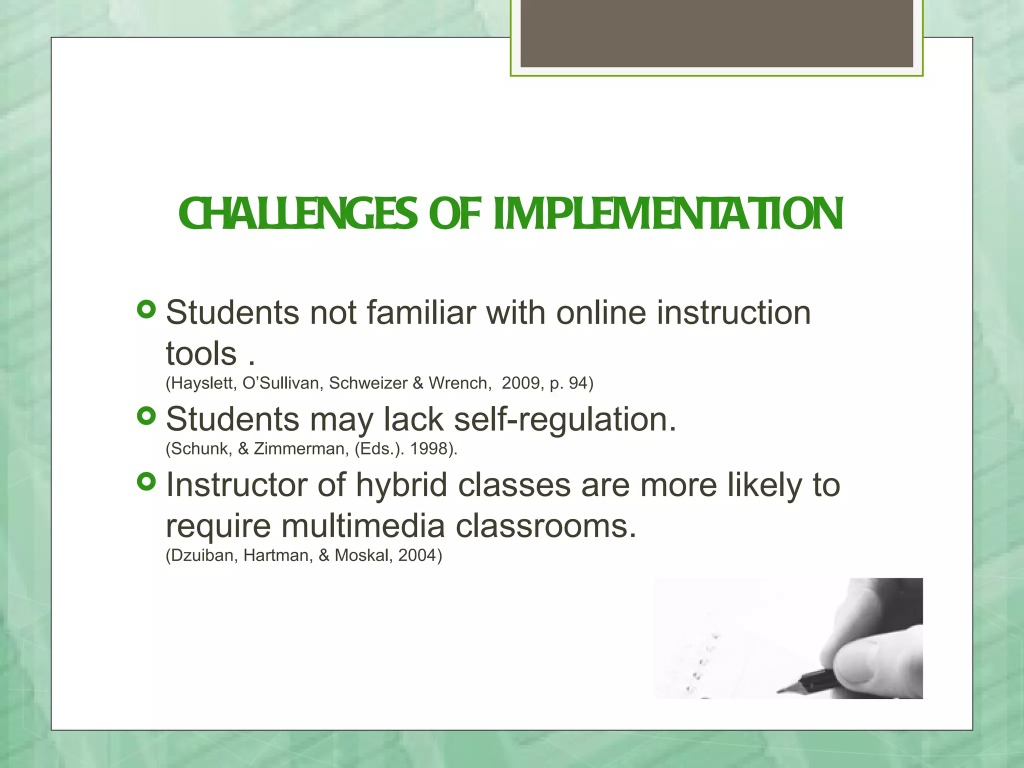 CHALLENGES OF IMPLEMENTATION
 Students          not familiar with online instruction
  tools .
  (Hayslett, O’Sullivan, Schweizer & Wrench, 2009, p. 94)

 Students          may lack self-regulation.
  (Schunk, & Zimmerman, (Eds.). 1998).

 Instructor
           of hybrid classes are more likely to
  require multimedia classrooms.
  (Dzuiban, Hartman, & Moskal, 2004)
 