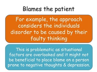 Blames the patient
   For example, the approach
    considers the individuals
 disorder to be caused by their
         faulty thinking

    This is problematic as situational
 factors are overlooked and it might not
be beneficial to place blame on a person
prone to negative thoughts & depression.
 