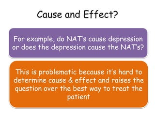 Cause and Effect?

For example, do NAT’s cause depression
or does the depression cause the NAT’s?


This is problematic because it’s hard to
determine cause & effect and raises the
question over the best way to treat the
                patient
 