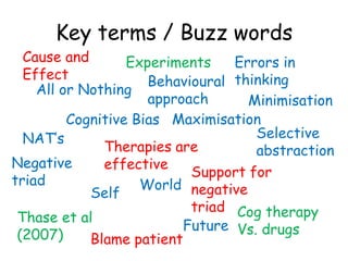 Key terms / Buzz words
  Cause and       Experiments    Errors in
  Effect             Behavioural thinking
    All or Nothing
                     approach      Minimisation
         Cognitive Bias Maximisation
  NAT’s                             Selective
              Therapies are         abstraction
Negative      effective
                           Support for
triad               World negative
            Self
                           triad Cog therapy
 Thase et al
                          Future Vs. drugs
 (2007)     Blame patient
 