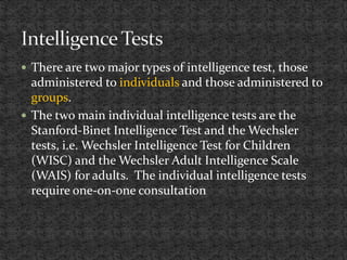  There are two major types of intelligence test, those
administered to individuals and those administered to
groups.
 The two main individual intelligence tests are the
Stanford-Binet Intelligence Test and the Wechsler
tests, i.e. Wechsler Intelligence Test for Children
(WISC) and the Wechsler Adult Intelligence Scale
(WAIS) for adults. The individual intelligence tests
require one-on-one consultation
 